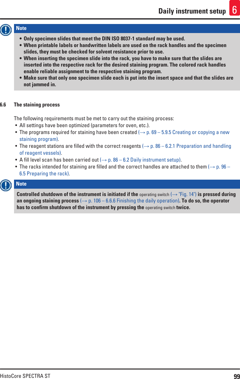 99HistoCore SPECTRA STDaily instrument setup 6Note • Only specimen slides that meet the DIN ISO 8037-1 standard may be used.• When printable labels or handwritten labels are used on the rack handles and the specimen slides, they must be checked for solvent resistance prior to use. • When inserting the specimen slide into the rack, you have to make sure that the slides are inserted into the respective rack for the desired staining program. The colored rack handles enable reliable assignment to the respective staining program.• Make sure that only one specimen slide each is put into the insert space and that the slides are not jammed in.6.6  The staining processThe following requirements must be met to carry out the staining process:• All settings have been optimized (parameters for oven, etc.).• The programs required for staining have been created (→ p. 69 – 5.9.5 Creating or copying a new staining program).• The reagent stations are filled with the correct reagents (→ p. 86 – 6.2.1 Preparation and handling of reagent vessels).• A fill level scan has been carried out (→ p. 86 – 6.2 Daily instrument setup).• The racks intended for staining are filled and the correct handles are attached to them (→ p. 96 – 6.5 Preparing the rack).Note Controlled shutdown of the instrument is initiated if the operating switch (→ &quot;Fig. 14&quot;) is pressed during an ongoing staining process (→ p. 106 – 6.6.6 Finishing the daily operation). To do so, the operator has to confirm shutdown of the instrument by pressing the operating switch twice.