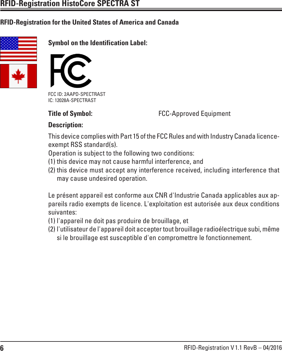 6RFID-Registration V 1.1 RevB – 04/2016RFID-Registration HistoCore SPECTRA STSymbol on the Identification Label:FCC ID: 2AAPD-SPECTRASTIC: 12028A-SPECTRASTTitle of Symbol: FCC-Approved EquipmentDescription:This device complies with Part 15 of the FCC Rules and with Industry Canada licence-exempt RSS standard(s).Operation is subject to the following two conditions:(1) this device may not cause harmful interference, and (2)  this device must accept any interference received, including interference that may cause undesired operation.Le présent appareil est conforme aux CNR d&apos;Industrie Canada applicables aux ap-pareils radio exempts de licence. L&apos;exploitation est autorisée aux deux conditions suivantes:(1) l&apos;appareil ne doit pas produire de brouillage, et (2)  l&apos;utilisateur de l&apos;appareil doit accepter tout brouillage radioélectrique subi, même si le brouillage est susceptible d&apos;en compromettre le fonctionnement.RFID-Registration for the United States of America and Canada