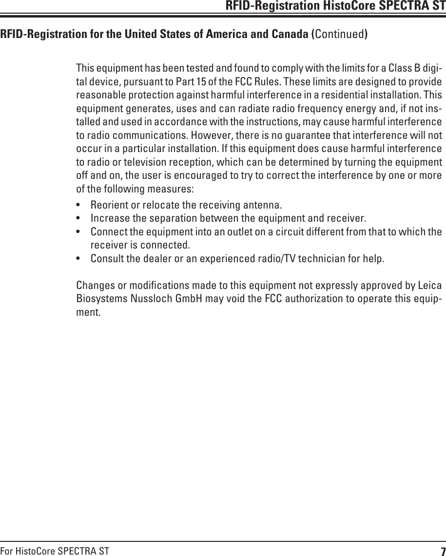 7For HistoCore SPECTRA STRFID-Registration HistoCore SPECTRA STRFID-Registration for the United States of America and Canada (Continued)This equipment has been tested and found to comply with the limits for a Class B digi-tal device, pursuant to Part 15 of the FCC Rules. These limits are designed to provide reasonable protection against harmful interference in a residential installation. This equipment generates, uses and can radiate radio frequency energy and, if not ins-talled and used in accordance with the instructions, may cause harmful interference to radio communications. However, there is no guarantee that interference will not occur in a particular installation. If this equipment does cause harmful interference to radio or television reception, which can be determined by turning the equipment off and on, the user is encouraged to try to correct the interference by one or more of the following measures:• Reorient or relocate the receiving antenna.• Increase the separation between the equipment and receiver.• Connect the equipment into an outlet on a circuit different from that to which the receiver is connected.• Consult the dealer or an experienced radio/TV technician for help.Changes or modifications made to this equipment not expressly approved by Leica Biosystems Nussloch GmbH may void the FCC authorization to operate this equip-ment.