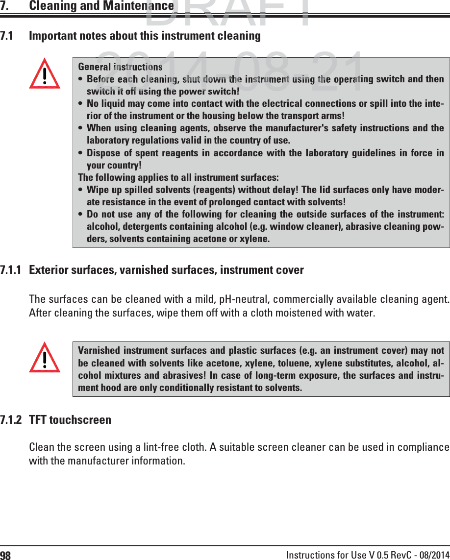 98 Instructions for Use V 0.5 RevC - 08/20147.  Cleaning and MaintenanceGeneral instructions Before each cleaning, shut down the instrument using the operating switch and then switch it off using the power switch! No liquid may come into contact with the electrical connections or spill into the inte-rior of the instrument or the housing below the transport arms! When using cleaning agents, observe the manufacturer&apos;s safety instructions and the laboratory regulations valid in the country of use. Dispose of spent reagents in accordance with the laboratory guidelines in force in your country! The following applies to all instrument surfaces: Wipe up spilled solvents (reagents) without delay! The lid surfaces only have moder-ate resistance in the event of prolonged contact with solvents! Do not use any of the following for cleaning the outside surfaces of the instrument: alcohol, detergents containing alcohol (e.g. window cleaner), abrasive cleaning pow-ders, solvents containing acetone or xylene. 7.1  Important notes about this instrument cleaning7.1.1  Exterior surfaces, varnished surfaces, instrument coverThe surfaces can be cleaned with a mild, pH-neutral, commercially available cleaning agent. After cleaning the surfaces, wipe them off with a cloth moistened with water.Varnished instrument surfaces and plastic surfaces (e.g. an instrument cover) may not be cleaned with solvents like acetone, xylene, toluene, xylene substitutes, alcohol, al-cohol mixtures and abrasives! In case of long-term exposure, the surfaces and instru-ment hood are only conditionally resistant to solvents.Clean the screen using a lint-free cloth. A suitable screen cleaner can be used in compliance with the manufacturer information.7.1.2 TFT touchscreenDRAFTDRAFTDRAFTnancenance2014 08 21eral instructionsefore each cleaning, shut down the instrument using the operatwitch it off using the power switch!2014 08 21