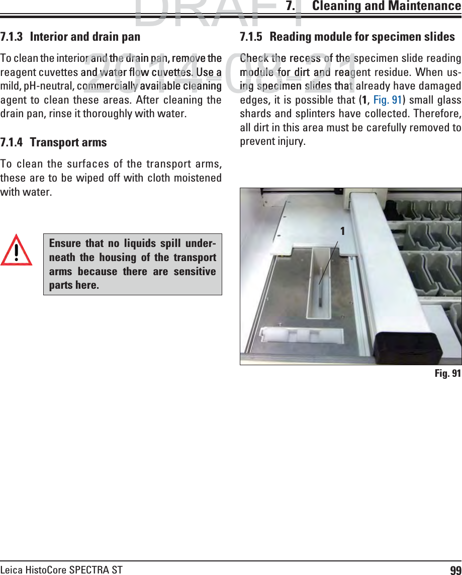 99Leica HistoCore SPECTRA ST7.    Cleaning  and Maintenance7.1.3  Interior and drain panTo clean the interior and the drain pan, remove the reagent cuvettes and water flow cuvettes. Use a mild, pH-neutral, commercially available cleaning agent to clean these areas. After cleaning the drain pan, rinse it thoroughly with water.7.1.4 Transport armsTo clean the surfaces of the transport arms, these are to be wiped off with cloth moistened with water.7.1.5  Reading module for specimen slidesCheck the recess of the specimen slide reading module for dirt and reagent residue. When us-ing specimen slides that already have damaged edges, it is possible that (1, Fig. 91) small glass shards and splinters have collected. Therefore, all dirt in this area must be carefully removed to prevent injury.1Fig. 91Ensure that no liquids spill under-neath the housing of the transport arms because there are sensitive parts here.DRAFTDRAFTDRAFT7.C2014-08-21or and the drain pan, remove the or and the drain pan, removand water flow cuvettes. Use ad water flow cuvettes. Use aommercially available cleaningommercially available cleaCheck the recess of the sCheck the recess of the smodule for dirt and reagmodule for dirt and reaging specimen slides that ing specimen slides that 