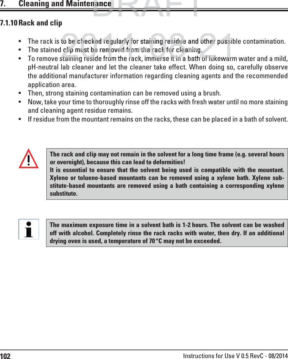 102 Instructions for Use V 0.5 RevC - 08/20147.  Cleaning and Maintenance The rack is to be checked regularly for staining residue and other possible contamination. The stained clip must be removed from the rack for cleaning.  To remove staining reside from the rack, immerse it in a bath of lukewarm water and a mild, pH-neutral lab cleaner and let the cleaner take effect. When doing so, carefully observe the additional manufacturer information regarding cleaning agents and the recommended application area.  Then, strong staining contamination can be removed using a brush. Now, take your time to thoroughly rinse off the racks with fresh water until no more staining and cleaning agent residue remains. If residue from the mountant remains on the racks, these can be placed in a bath of solvent. The rack and clip may not remain in the solvent for a long time frame (e.g. several hours or overnight), because this can lead to deformities! It is essential to ensure that the solvent being used is compatible with the mountant. Xylene or toluene-based mountants can be removed using a xylene bath. Xylene sub-stitute-based mountants are removed using a bath containing a corresponding xylene substitute.The maximum exposure time in a solvent bath is 1-2 hours. The solvent can be washed off with alcohol. Completely rinse the rack racks with water, then dry. If an additional drying oven is used, a temperature of 70 °C may not be exceeded.7.1.10 Rack and clipDRAFTDRAFTDRAFTnancenance2014-08-21to be checked regularly for staining residue and other possto be checked regularly for staining residue and other poss clip must be removed from the rack for cleaning.clip must be removed from the rack for cleaning. staining reside from the rack immerse it in a bath of lukewarstaining reside from the rack immerse it in a bath of lukewar