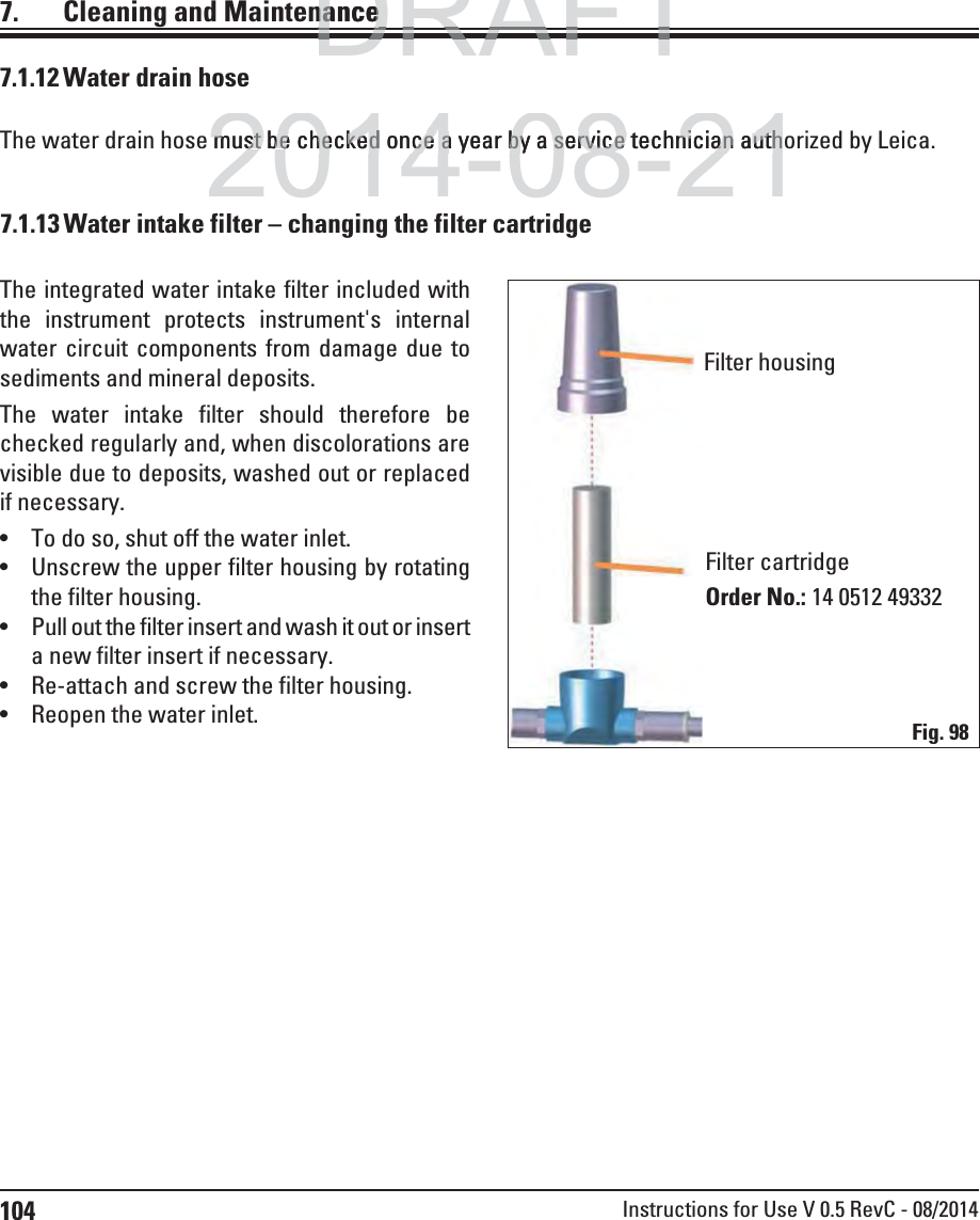 104 Instructions for Use V 0.5 RevC - 08/20147.  Cleaning and Maintenance7.1.12 Water drain hoseThe water drain hose must be checked once a year by a service technician authorized by Leica.The integrated water intake filter included with the instrument protects instrument&apos;s internal water circuit components from damage due to sediments and mineral deposits. The water intake filter should therefore be checked regularly and, when discolorations are visible due to deposits, washed out or replaced if necessary.  To do so, shut off the water inlet. Unscrew the upper filter housing by rotating the filter housing. Pull out the filter insert and wash it out or insert a new filter insert if necessary.  Re-attach and screw the filter housing. Reopen the water inlet.Filter housingFilter cartridgeOrder No.: 14 0512 49332Fig. 987.1.13 Water intake filter – changing the filter cartridgeDRAFTDRAFTDRAFTnancenance2014-08-21must be must bechecked once a year by a service technician authhecked once a year by a service technician auth