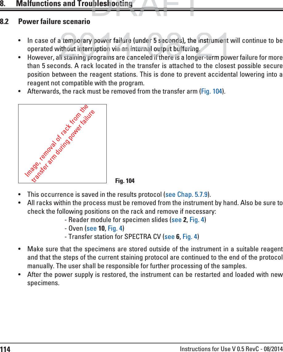 114 Instructions for Use V 0.5 RevC - 08/20148.    Malfunctions  and Troubleshooting In case of a temporary power failure (under 5 seconds), the instrument will continue to be operated without interruption via an internal output buffering. However, all staining programs are canceled if there is a longer-term power failure for more than 5 seconds. A rack located in the transfer is attached to the closest possible secure position between the reagent stations. This is done to prevent accidental lowering into a reagent not compatible with the program.  Afterwards, the rack must be removed from the transfer arm (Fig. 104). This occurrence is saved in the results protocol (see Chap. 5.7.9). All racks within the process must be removed from the instrument by hand. Also be sure to check the following positions on the rack and remove if necessary:    - Reader module for specimen slides (see 2, Fig. 4)   - Oven (see 10, Fig. 4)   - Transfer station for SPECTRA CV (see 6, Fig. 4) Make sure that the specimens are stored outside of the instrument in a suitable reagent and that the steps of the current staining protocol are continued to the end of the protocol manually. The user shall be responsible for further processing of the samples. After the power supply is restored, the instrument can be restarted and loaded with new specimens. Image, removal of rack from the transfer arm during power failureFig. 1048.2  Power failure scenarioDRAFTDRAFTDRAFTubleshootingubleshooting2014-08-21a temporary power failure (under 5 temporary power failure (underseconds), the instrumenseconds), the instrumenithout interruption via an internal output buffering.thout interruption via an internal output buffering.ll staining programs are canceled if there is a longer term poll staining programs are canceled if there is a longer term po