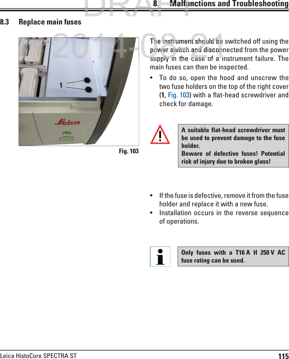 115Leica HistoCore SPECTRA ST8.    Malfunctions  and Troubleshooting8.3  Replace main fusesThe instrument should be switched off using the power switch and disconnected from the power supply in the case of a instrument failure. The main fuses can then be inspected. To do so, open the hood and unscrew the two fuse holders on the top of the right cover (1, Fig. 103) with a flat-head screwdriver and check for damage. Fig. 1031A suitable flat-head screwdriver must be used to prevent damage to the fuse holder. Beware of defective fuses! Potential risk of injury due to broken glass! If the fuse is defective, remove it from the fuse holder and replace it with a new fuse. Installation occurs in the reverse sequence of operations.Only fuses with a T16 A H 250 V AC fuse rating can be used.DRAFTDRAFTDRAFT8.. MalfuncMalfu2014-08-21The instrument should beThe instrument should bepower switch and disconpower switch and disconsupply in the case of asupply in the case of a2014-
