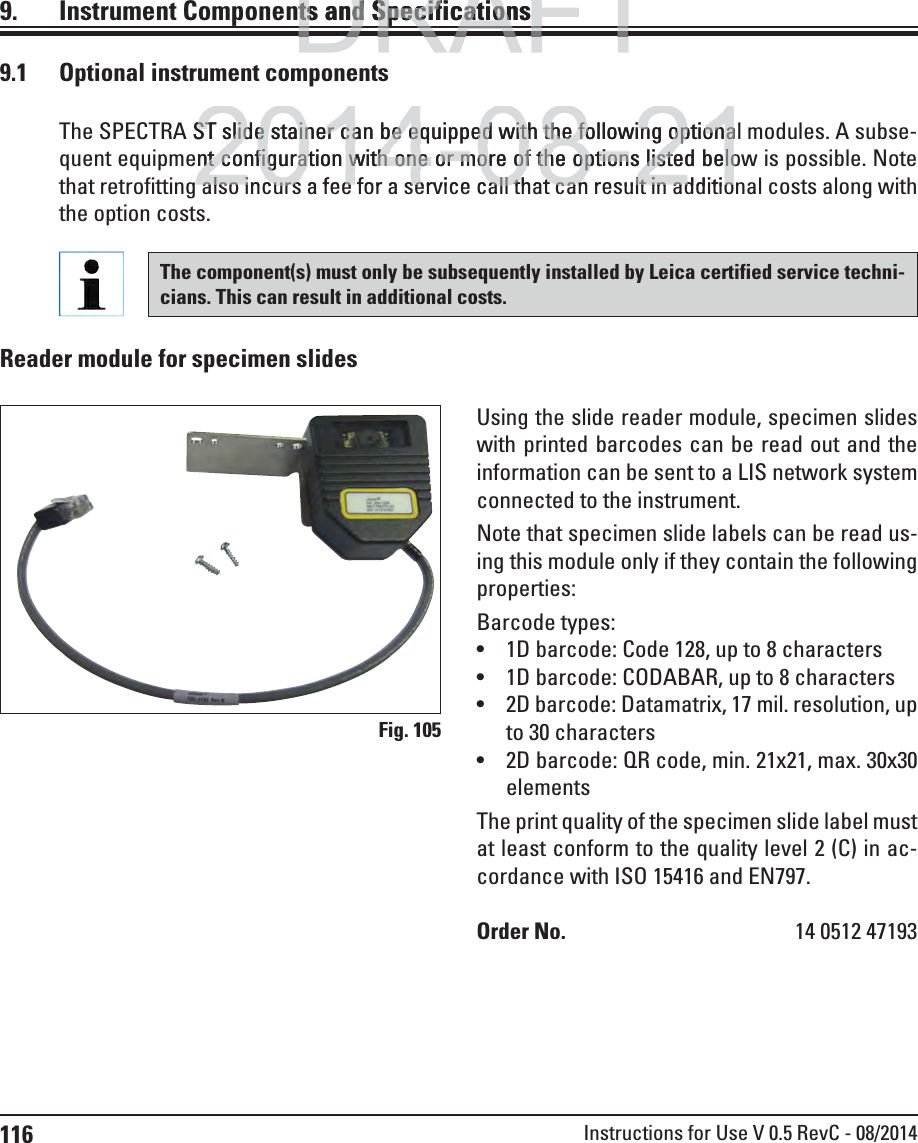 116 Instructions for Use V 0.5 RevC - 08/20149.  Instrument Components and SpecificationsFig. 1059.1  Optional instrument componentsThe SPECTRA ST slide stainer can be equipped with the following optional modules. A subse-quent equipment configuration with one or more of the options listed below is possible. Note that retrofitting also incurs a fee for a service call that can result in additional costs along with the option costs.Using the slide reader module, specimen slides with printed barcodes can be read out and the information can be sent to a LIS network system connected to the instrument.Note that specimen slide labels can be read us-ing this module only if they contain the following properties:Barcode types:  1D barcode: Code 128, up to 8 characters 1D barcode: CODABAR, up to 8 characters  2D barcode: Datamatrix, 17 mil. resolution, up to 30 characters 2D barcode: QR code, min. 21x21, max. 30x30 elements The print quality of the specimen slide label must at least conform to the quality level 2 (C) in ac-cordance with ISO 15416 and EN797.Order No.  14 0512 47193Reader module for specimen slidesThe component(s) must only be subsequently installed by Leica certified service techni-cians. This can result in additional costs.DRAFTDRAFTts and Specificationsts and Specificationp2014-08-21ST slide stainer can be equipped with the following optionaST slide stainer can be equipped with the following optionant configuration with one or more of the options listed belont configuration with one or more of the options listed beloalso incurs a fee for a service call that can result in additioalso incurs a fee for a service call that can result in additio
