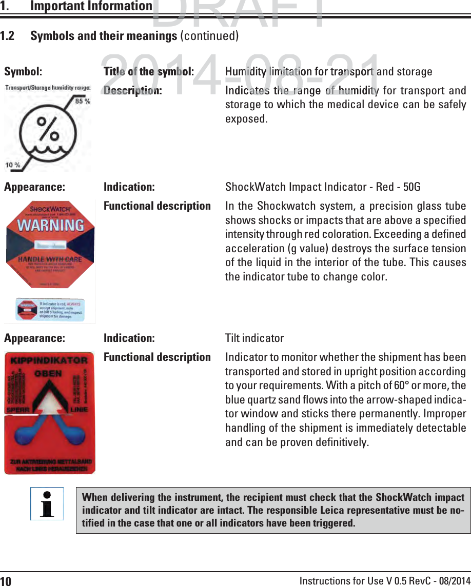 10 Instructions for Use V 0.5 RevC - 08/20141. Important Information1.2  Symbols and their meanings (continued)When delivering the instrument, the recipient must check that the ShockWatch impact indicator and tilt indicator are intact. The responsible Leica representative must be no-tified in the case that one or all indicators have been triggered. Symbol: Title of the symbol: Humidity limitation for transport and storageDescription: Indicates the range of humidity for transport and storage to which the medical device can be safely exposed.Appearance: Indication: ShockWatch Impact Indicator - Red - 50GFunctional description In the Shockwatch system, a precision glass tube shows shocks or impacts that are above a specified intensity through red coloration. Exceeding a defined acceleration (g value) destroys the surface tension of the liquid in the interior of the tube. This causes the indicator tube to change color.Appearance: Indication: Tilt indicatorFunctional description Indicator to monitor whether the shipment has been transported and stored in upright position according to your requirements. With a pitch of 60° or more, the blue quartz sand flows into the arrow-shaped indica-tor window and sticks there permanently. Improper handling of the shipment is immediately detectable and can be proven definitively.DRAFTDRAFTDRAFT2014-08-21Title of the symbol:tle of the symbHumidity limitation for transport Humidity limitation for transport Description:DescriptionIndicates the range of humiditycates the range of humidity