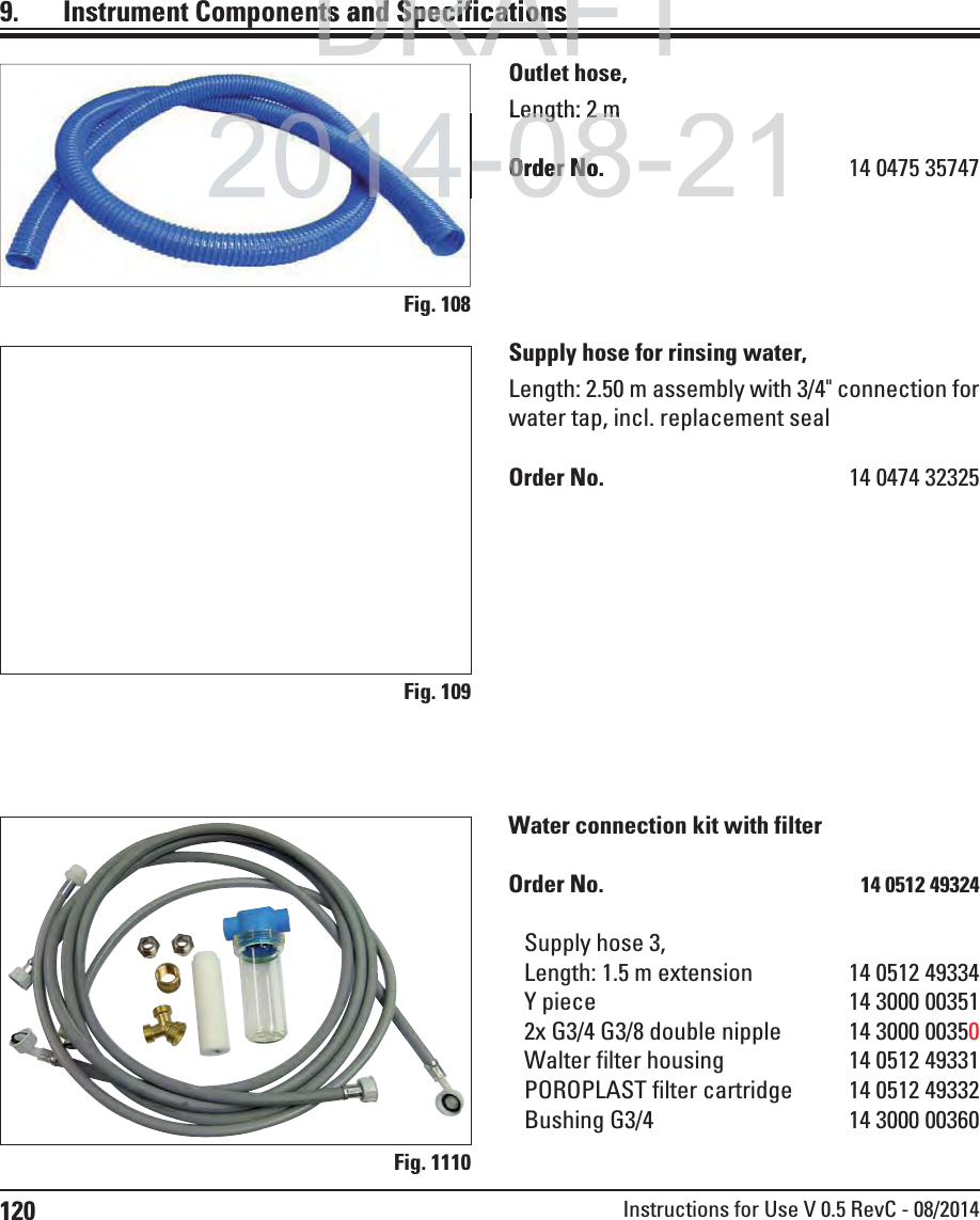 120 Instructions for Use V 0.5 RevC - 08/2014Fig. 108Fig. 109Fig. 1110Outlet hose,Length: 2 mOrder No.  14 0475 35747Supply hose for rinsing water,Length: 2.50 m assembly with 3/4&quot; connection for water tap, incl. replacement sealOrder No.  14 0474 32325Water connection kit with filterOrder No.  14 0512 49324Supply hose 3,Length: 1.5 m extension  14 0512 49334Y piece  14 3000 003512x G3/4 G3/8 double nipple  14 3000 00350Walter filter housing  14 0512 49331POROPLAST filter cartridge  14 0512 49332Bushing G3/4  14 3000 003609.  Instrument Components and SpecificationsDRAFTDRAFTDRAFTts and Specificationsts and Specificationp-08-21-Length: 2Length: 2mmOrder No.Order No