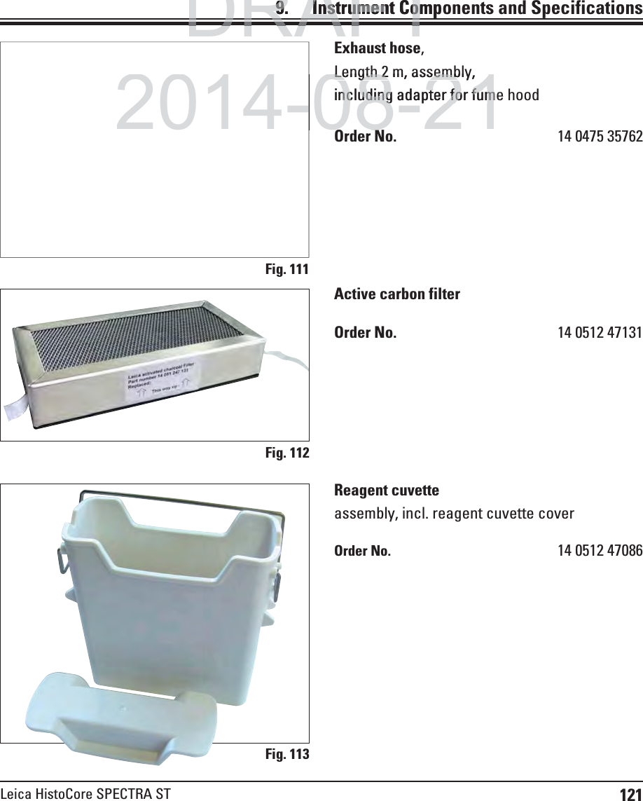 121Leica HistoCore SPECTRA STFig. 111Fig. 112Fig. 113Exhaust hose,Length 2 m, assembly,including adapter for fume hoodOrder No.  14 0475 35762Active carbon filterOrder No.  14 0512 47131Reagent cuvetteassembly, incl. reagent cuvette coverOrder No.  14 0512 470869.    Instrument Components and SpecificationsDRAFTDRAFTDRAFT9.9.  Instrument CompInstrument Com2014-08-21-Length 2Length 2m, assembly,sembincluding adapter for fumncluding adapter for fumOd NOd N