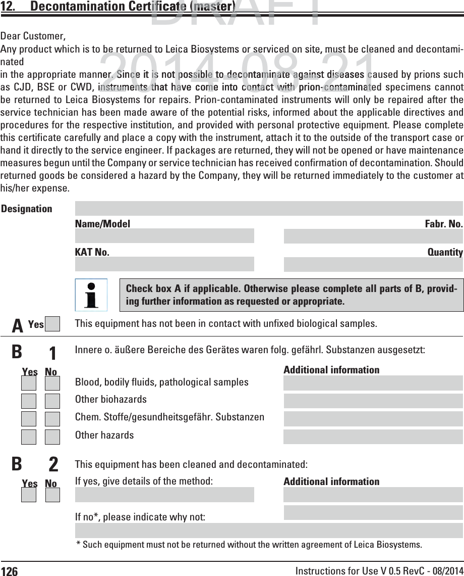 126 Instructions for Use V 0.5 RevC - 08/201412.  Decontamination Certificate (master)Dear Customer,Any product which is to be returned to Leica Biosystems or serviced on site, must be cleaned and decontami-natedin the appropriate manner. Since it is not possible to decontaminate against diseases caused by prions such as CJD, BSE or CWD, instruments that have come into contact with prion-contaminated specimens cannot be returned to Leica Biosystems for repairs. Prion-contaminated instruments will only be repaired after the service technician has been made aware of the potential risks, informed about the applicable directives and procedures for the respective institution, and provided with personal protective equipment. Please complete this certificate carefully and place a copy with the instrument, attach it to the outside of the transport case or hand it directly to the service engineer. If packages are returned, they will not be opened or have maintenance measures begun until the Company or service technician has received confirmation of decontamination. Should returned goods be considered a hazard by the Company, they will be returned immediately to the customer at his/her expense.AThis equipment has not been in contact with unfixed biological samples.YesBBInnere o. äußere Bereiche des Gerätes waren folg. gefährl. Substanzen ausgesetzt:1Yes   NoYes   NoAdditional information Blood, bodily fluids, pathological samplesOther biohazardsChem. Stoffe/gesundheitsgefähr. SubstanzenOther hazards2This equipment has been cleaned and decontaminated:Additional information If yes, give details of the method:If no*, please indicate why not:* Such equipment must not be returned without the written agreement of Leica Biosystems.Designation Name/Model  Fabr. No. KAT No.  QuantityCheck box A if applicable. Otherwise please complete all parts of B, provid-ing further information as requested or appropriate.DRAFTAFTDRAFTificate (master)ificate (master)()2014-08-21o be returned to Leica Biosystems or serviced on site, must be clebe returned to Leica Biosystems or serviced on site, must be clener. Since it is not possible to decontaminate against diseases cer. Since it is not possible to decontaminate against diseases cinstruments that have come into contact with prion-contaminatinstruments that have come into contact with prion-contaminat