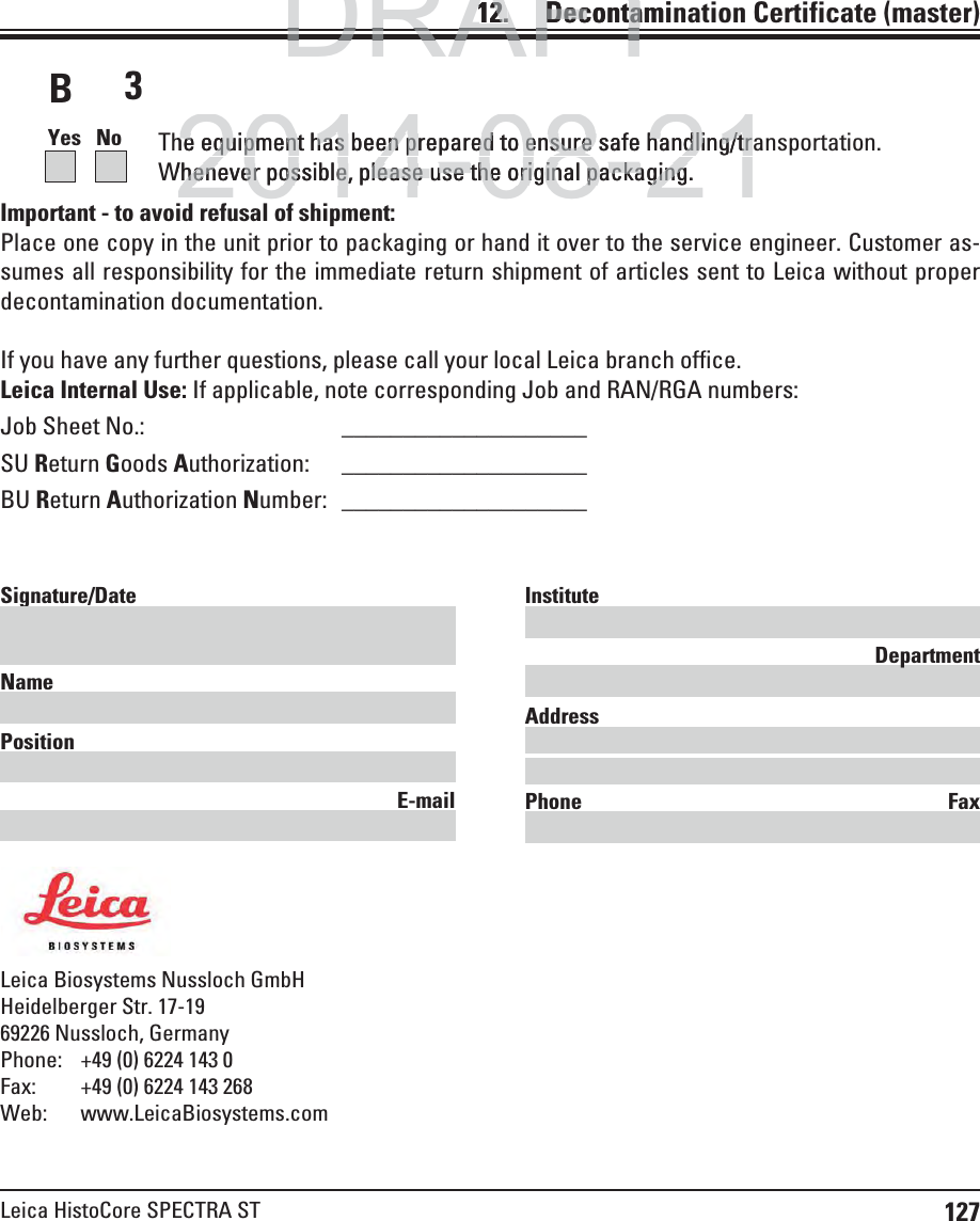 127Leica HistoCore SPECTRA STImportant - to avoid refusal of shipment: Place one copy in the unit prior to packaging or hand it over to the service engineer. Customer as-sumes all responsibility for the immediate return shipment of articles sent to Leica without proper decontamination documentation. If you have any further questions, please call your local Leica branch office.Leica Internal Use: If applicable, note corresponding Job and RAN/RGA numbers: Job Sheet No.:   ____________________SU Return Goods Authorization: ____________________ BU Return Authorization Number:   ____________________Leica Biosystems Nussloch GmbHHeidelberger Str. 17-1969226 Nussloch, GermanyPhone:  +49 (0) 6224 143 0Fax:  +49 (0) 6224 143 268Web: www.LeicaBiosystems.comSignature/Date Name Position E-mailInstitute DepartmentAddress Phone Fax3Yes   No  The equipment has been prepared to ensure safe handling/transportation.Whenever possible, please use the original packaging.12.    Decontamination  Certificate (master)BDRAFTDRAFTDRAFT12.12.   DecontamiDeconta2014-08-21he equipment has been prepared to ensure safe handling/trhe equipment has been prepared to ensure safe handling/trWhenever possible, please use the original packaging.henever possible, please use the original packaging