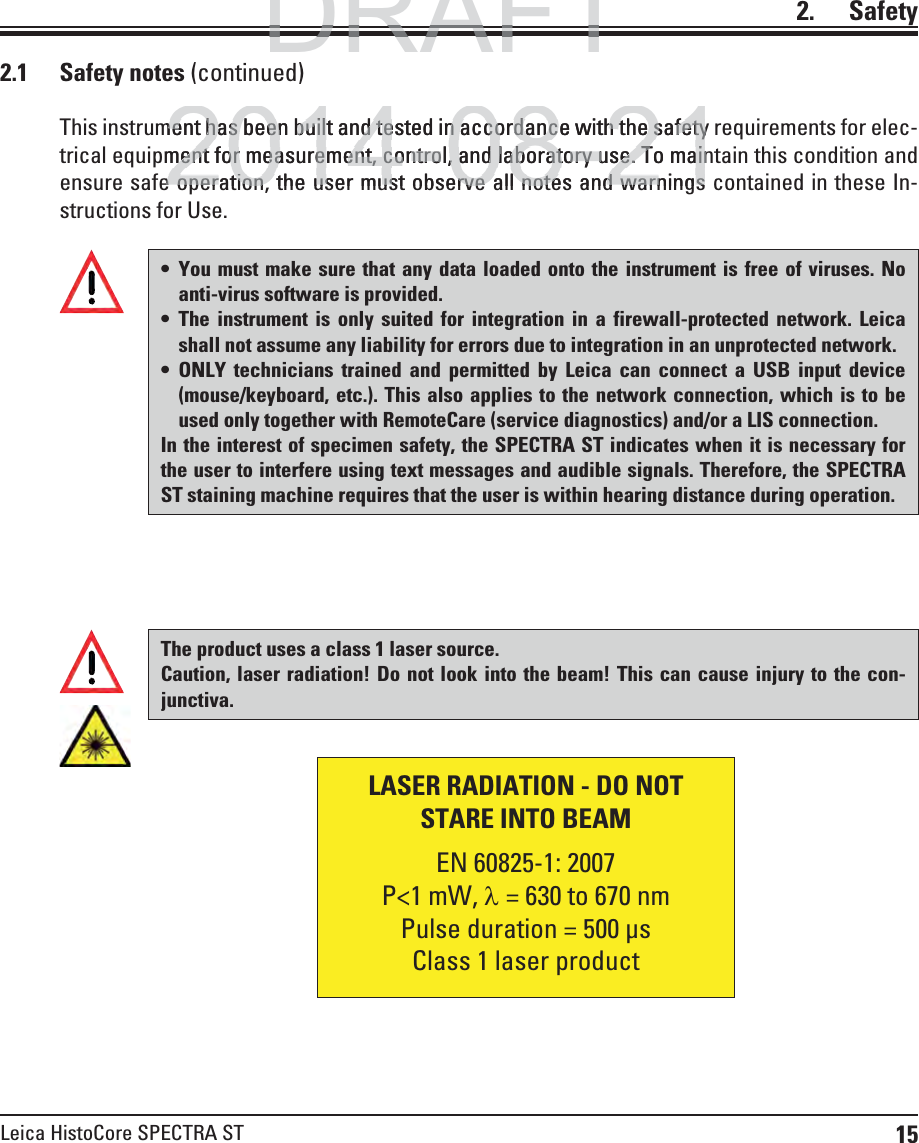 15Leica HistoCore SPECTRA ST2.    Safety2.1 Safety notes (continued)This instrument has been built and tested in accordance with the safety requirements for elec-trical equipment for measurement, control, and laboratory use. To maintain this condition and ensure safe operation, the user must observe all notes and warnings contained in these In-structions for Use.  You must make sure that any data loaded onto the instrument is free of viruses. No anti-virus software is provided. The instrument is only suited for integration in a firewall-protected network. Leica shall not assume any liability for errors due to integration in an unprotected network. ONLY technicians trained and permitted by Leica can connect a USB input device (mouse/keyboard, etc.). This also applies to the network connection, which is to be used only together with RemoteCare (service diagnostics) and/or a LIS connection.In the interest of specimen safety, the SPECTRA ST indicates when it is necessary for the user to interfere using text messages and audible signals. Therefore, the SPECTRA ST staining machine requires that the user is within hearing distance during operation.The product uses a class 1 laser source.Caution, laser radiation! Do not look into the beam! This can cause injury to the con-junctiva.LASER RADIATION - DO NOTSTARE INTO BEAM   EN 60825-1: 2007P&lt;1 mW, O= 630 to 670 nmPulse duration = 500 μsClass 1 laser productDRAFTDRAFTDRAFT2014-08-21ment has been built and tested in accordance with the safetyment has been built and tested in accordance with the safetyment for measurement, control, and laboratory use. To mainment for measurement, control, and laboratory use. To maine operation the user must observe all notes and warningse operation the user must observe all notes and warnings