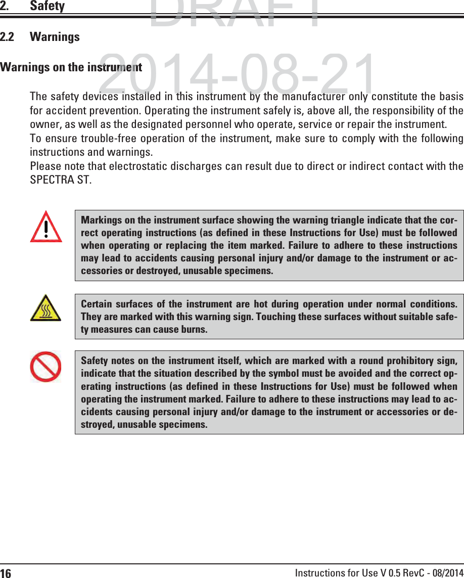 16 Instructions for Use V 0.5 RevC - 08/20142. Safety2.2 WarningsWarnings on the instrumentThe safety devices installed in this instrument by the manufacturer only constitute the basis for accident prevention. Operating the instrument safely is, above all, the responsibility of the owner, as well as the designated personnel who operate, service or repair the instrument.To ensure trouble-free operation of the instrument, make sure to comply with the following instructions and warnings.Please note that electrostatic discharges can result due to direct or indirect contact with the SPECTRA ST.Certain surfaces of the instrument are hot during operation under normal conditions. They are marked with this warning sign. Touching these surfaces without suitable safe-ty measures can cause burns.Markings on the instrument surface showing the warning triangle indicate that the cor-rect operating instructions (as defined in these Instructions for Use) must be followed when operating or replacing the item marked. Failure to adhere to these instructions may lead to accidents causing personal injury and/or damage to the instrument or ac-cessories or destroyed, unusable specimens.Safety notes on the instrument itself, which are marked with a round prohibitory sign, indicate that the situation described by the symbol must be avoided and the correct op-erating instructions (as defined in these Instructions for Use) must be followed when operating the instrument marked. Failure to adhere to these instructions may lead to ac-cidents causing personal injury and/or damage to the instrument or accessories or de-stroyed, unusable specimens.DRAFTDRAFTDRAFT2014-08-21strumentstrumeni i t ll d i thi i t t b th f t li i t ll d i thi i t t b th f t l