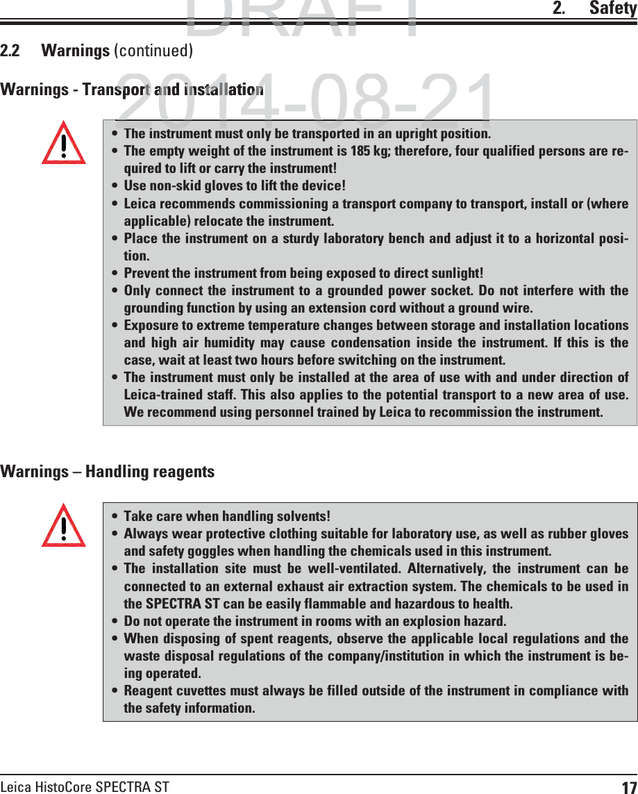 17Leica HistoCore SPECTRA ST2.    SafetyWarnings – Handling reagentsWarnings - Transport and installation Take care when handling solvents! Always wear protective clothing suitable for laboratory use, as well as rubber gloves and safety goggles when handling the chemicals used in this instrument.  The installation site must be well-ventilated. Alternatively, the instrument can be connected to an external exhaust air extraction system. The chemicals to be used in the SPECTRA ST can be easily flammable and hazardous to health. Do not operate the instrument in rooms with an explosion hazard. When disposing of spent reagents, observe the applicable local regulations and the waste disposal regulations of the company/institution in which the instrument is be-ing operated. Reagent cuvettes must always be filled outside of the instrument in compliance with the safety information.2.2 Warnings (continued) The instrument must only be transported in an upright position. The empty weight of the instrument is 185 kg; therefore, four qualified persons are re-quired to lift or carry the instrument!  Use non-skid gloves to lift the device! Leica recommends commissioning a transport company to transport, install or (where applicable) relocate the instrument. Place the instrument on a sturdy laboratory bench and adjust it to a horizontal posi-tion. Prevent the instrument from being exposed to direct sunlight!  Only connect the instrument to a grounded power socket. Do not interfere with the grounding function by using an extension cord without a ground wire. Exposure to extreme temperature changes between storage and installation locations and high air humidity may cause condensation inside the instrument. If this is the case, wait at least two hours before switching on the instrument. The instrument must only be installed at the area of use with and under direction of Leica-trained staff. This also applies to the potential transport to a new area of use. We recommend using personnel trained by Leica to recommission the instrument.DRAFTDRAFTDRAFT2014-08-21sport and installationsport and installationlb di2014 08 21