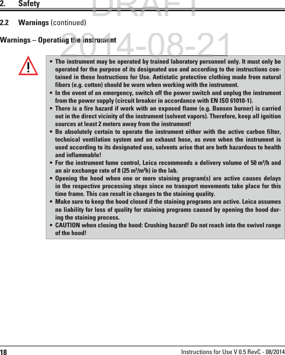 18 Instructions for Use V 0.5 RevC - 08/20142. SafetyWarnings – Operating the instrument The instrument may be operated by trained laboratory personnel only. It must only be operated for the purpose of its designated use and according to the instructions con-tained in these Instructions for Use. Antistatic protective clothing made from natural fibers (e.g. cotton) should be worn when working with the instrument. In the event of an emergency, switch off the power switch and unplug the instrument from the power supply (circuit breaker in accordance with EN ISO 61010-1). There is a fire hazard if work with an exposed flame (e.g. Bunsen burner) is carried out in the direct vicinity of the instrument (solvent vapors). Therefore, keep all ignition sources at least 2 meters away from the instrument! Be absolutely certain to operate the instrument either with the active carbon filter, technical ventilation system and an exhaust hose, as even when the instrument is used according to its designated use, solvents arise that are both hazardous to health and inflammable!  For the instrument fume control, Leica recommends a delivery volume of 50 m3/h and an air exchange rate of 8 (25 m3/m2h) in the lab.  Opening the hood when one or more staining program(s) are active causes delays in the respective processing steps since no transport movements take place for this time frame. This can result in changes to the staining quality. Make sure to keep the hood closed if the staining programs are active. Leica assumes no liability for loss of quality for staining programs caused by opening the hood dur-ing the staining process. CAUTION when closing the hood: Crushing hazard! Do not reach into the swivel range of the hood!2.2 Warnings (continued)DRAFTDRAFTDRAFT2014-08-21ing the instrumentng the instrume2014 08 21