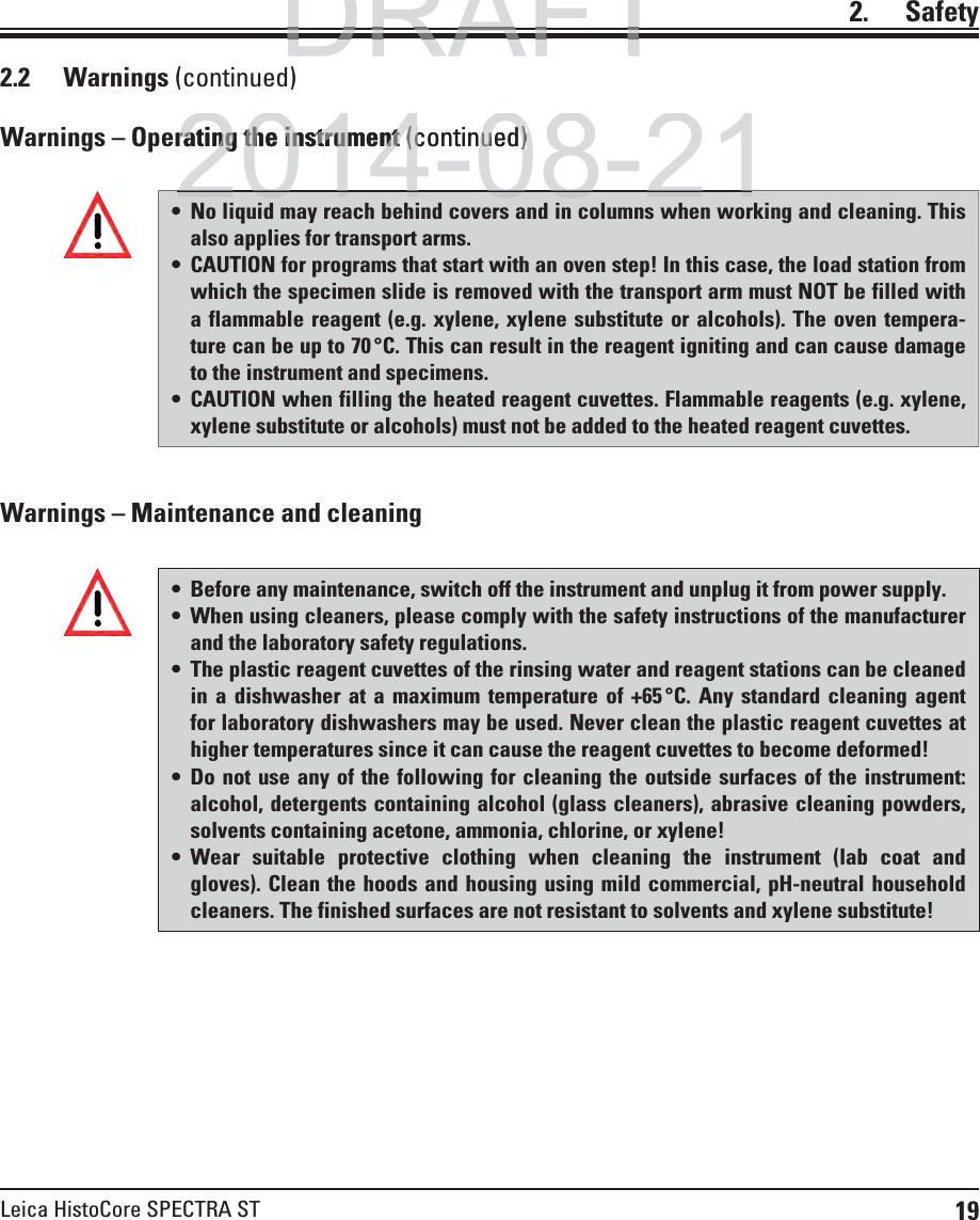 19Leica HistoCore SPECTRA ST2.    Safety2.2 Warnings (continued) Before any maintenance, switch off the instrument and unplug it from power supply. When using cleaners, please comply with the safety instructions of the manufacturer and the laboratory safety regulations. The plastic reagent cuvettes of the rinsing water and reagent stations can be cleaned in a dishwasher at a maximum temperature of +65 °C. Any standard cleaning agent for laboratory dishwashers may be used. Never clean the plastic reagent cuvettes at higher temperatures since it can cause the reagent cuvettes to become deformed! Do not use any of the following for cleaning the outside surfaces of the instrument: alcohol, detergents containing alcohol (glass cleaners), abrasive cleaning powders, solvents containing acetone, ammonia, chlorine, or xylene!  Wear suitable protective clothing when cleaning the instrument (lab coat and gloves). Clean the hoods and housing using mild commercial, pH-neutral household cleaners. The finished surfaces are not resistant to solvents and xylene substitute!Warnings – Maintenance and cleaningWarnings – Operating the instrument (continued) No liquid may reach behind covers and in columns when working and cleaning. This also applies for transport arms. CAUTION for programs that start with an oven step! In this case, the load station from which the specimen slide is removed with the transport arm must NOT be filled with a flammable reagent (e.g. xylene, xylene substitute or alcohols). The oven tempera-ture can be up to 70 °C. This can result in the reagent igniting and can cause damage to the instrument and specimens. CAUTION when filling the heated reagent cuvettes. Flammable reagents (e.g. xylene, xylene substitute or alcohols) must not be added to the heated reagent cuvettes.DRAFTDRAFT2014-08-21rating the instrument rating the instrument (continued)(continued)2014 08 21
