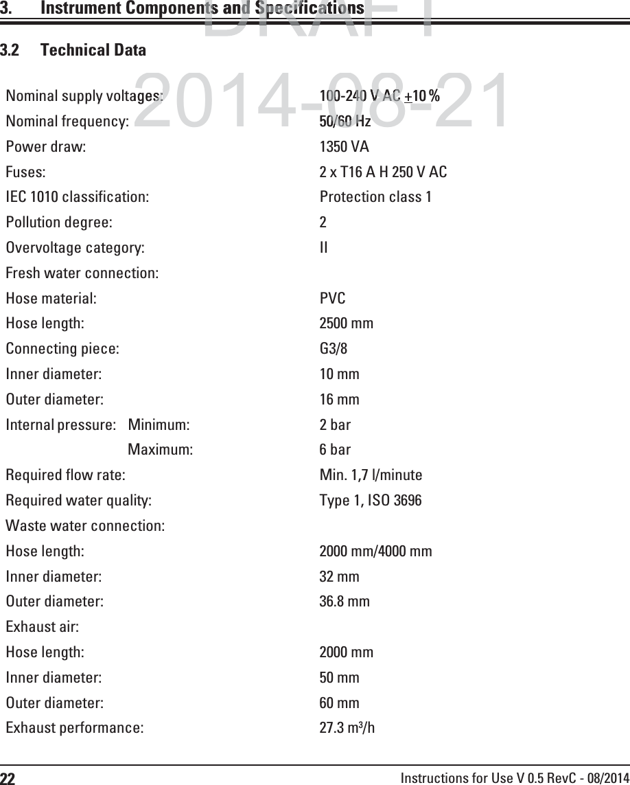 22 Instructions for Use V 0.5 RevC - 08/20143.  Instrument Components and Specifications3.2 Technical DataNominal supply voltages: 100-240 V AC +10 %Nominal frequency: 50/60 HzPower draw: 1350 VAFuses: 2 x T16 A H 250 V ACIEC 1010 classification: Protection class 1Pollution degree: 2Overvoltage category: IIFresh water connection:Hose material: PVCHose length: 2500 mmConnecting piece: G3/8Inner diameter: 10 mmOuter diameter: 16 mmInternal pressure: Minimum: 2 barMaximum: 6 barRequired flow rate: Min. 1,7 l/minuteRequired water quality: Type 1, ISO 3696Waste water connection:Hose length: 2000 mm/4000 mmInner diameter: 32 mmOuter diameter: 36.8 mmExhaust air:Hose length: 2000 mmInner diameter: 50 mmOuter diameter: 60 mmExhaust performance: 27.3 m3/hDRAFTDRAFTts and Specificationsts and Specificationp2014-08-21ages:es:8100-24000-240V AC V AC +10%50/600/60HzHz