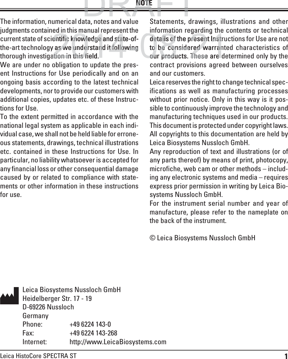 1Leica HistoCore SPECTRA STThe information, numerical data, notes and value judgments contained in this manual represent the current state of scientific knowledge and state-of-the-art technology as we understand it following thorough investigation in this field. We are under no obligation to update the pres-ent Instructions for Use periodically and on an ongoing basis according to the latest technical developments, nor to provide our customers with additional copies, updates etc. of these Instruc-tions for Use.To the extent permitted in accordance with the national legal system as applicable in each indi-vidual case, we shall not be held liable for errone-ous statements, drawings, technical illustrations etc. contained in these Instructions for Use. In particular, no liability whatsoever is accepted for any financial loss or other consequential damage caused by or related to compliance with state-ments or other information in these instructions for use.Statements, drawings, illustrations and other information regarding the contents or technical details of the present Instructions for Use are not to be considered warranted characteristics of our products. These are determined only by the contract provisions agreed between ourselves and our customers.Leica reserves the right to change technical spec-ifications as well as manufacturing processes without prior notice. Only in this way is it pos-sible to continuously improve the technology and manufacturing techniques used in our products.This document is protected under copyright laws. All copyrights to this documentation are held by Leica Biosystems Nussloch GmbH.Any reproduction of text and illustrations (or of any parts thereof) by means of print, photocopy, microfiche, web cam or other methods – includ-ing any electronic systems and media – requires express prior permission in writing by Leica Bio-systems Nussloch GmbH.For the instrument serial number and year of manufacture, please refer to the nameplate on the back of the instrument.© Leica Biosystems Nussloch GmbHNOTELeica Biosystems Nussloch GmbHHeidelberger Str. 17 - 19D-69226 NusslochGermanyPhone:    +49 6224 143-0Fax:    +49 6224 143-268 Internet: http://www.LeicaBiosystems.comDRAFTDRAFTDRAFTNOTENOTE2014-08-21ppentific knowledge and state-of-entific knowledge and stay as we understand it following as we understand it followingation in this field.ation in this fggggdetails of the present Instdetails of the present Instto be considered warrano be considered warranour products. These areour products. These are