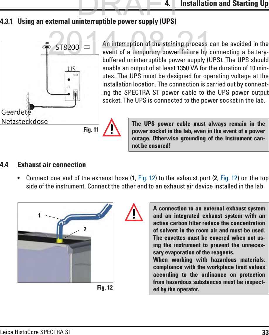 33Leica HistoCore SPECTRA ST4.    Installation and Starting Up4.4  Exhaust air connection4.3.1   Using an external uninterruptible power supply (UPS)The UPS power cable must always remain in the power socket in the lab, even in the event of a power outage. Otherwise grounding of the instrument can-not be ensured!A connection to an external exhaust system and an integrated exhaust system with an active carbon filter reduce the concentration of solvent in the room air and must be used. The cuvettes must be covered when not us-ing the instrument to prevent the unneces-sary evaporation of the reagents.When working with hazardous materials, compliance with the workplace limit values according to the ordinance on protection from hazardous substances must be inspect-ed by the operator. Connect one end of the exhaust hose (1, Fig. 12) to the exhaust port (2, Fig. 12) on the top side of the instrument. Connect the other end to an exhaust air device installed in the lab.An interruption of the staining process can be avoided in the event of a temporary power failure by connecting a battery-buffered uninterruptible power supply (UPS). The UPS should enable an output of at least 1350 VA for the duration of 10 min-utes. The UPS must be designed for operating voltage at the installation location. The connection is carried out by connect-ing the SPECTRA ST power cable to the UPS power output socket. The UPS is connected to the power socket in the lab.Fig. 11Fig. 1221DRAFTDRAFTDRAFT4.In2014-08-21An interruption of the staining processAn interruption of the staining processevent of a temporary power failure bynt of a temporary power failure by201