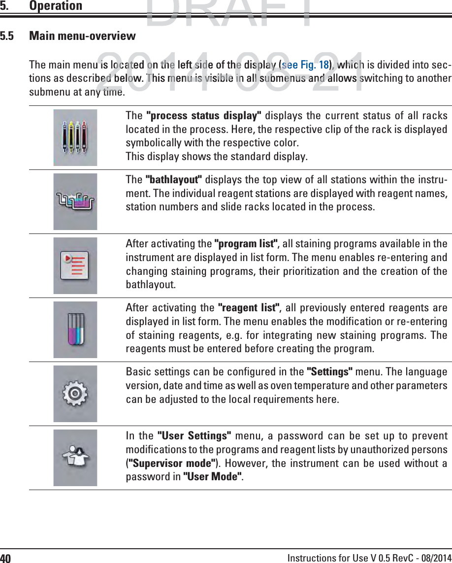 40 Instructions for Use V 0.5 RevC - 08/20145.5 Main menu-overviewThe main menu is located on the left side of the display (see Fig. 18), which is divided into sec-tions as described below. This menu is visible in all submenus and allows switching to another submenu at any time.The &quot;process status display&quot; displays the current status of all racks located in the process. Here, the respective clip of the rack is displayed symbolically with the respective color. This display shows the standard display.The &quot;bathlayout&quot; displays the top view of all stations within the instru-ment. The individual reagent stations are displayed with reagent names, station numbers and slide racks located in the process.After activating the &quot;program list&quot;, all staining programs available in the instrument are displayed in list form. The menu enables re-entering and changing staining programs, their prioritization and the creation of the bathlayout.After activating the &quot;reagent list&quot;, all previously entered reagents are displayed in list form. The menu enables the modification or re-entering of staining reagents, e.g. for integrating new staining programs. The reagents must be entered before creating the program.Basic settings can be configured in the &quot;Settings&quot; menu. The language version, date and time as well as oven temperature and other parameters can be adjusted to the local requirements here.In the &quot;User Settings&quot; menu, a password can be set up to prevent modifications to the programs and reagent lists by unauthorized persons (&quot;Supervisor mode&quot;). However, the instrument can be used without a password in &quot;User Mode&quot;.5. OperationDRAFTDRAFT2014-08-21u is located on the left side of the display u is located on the left side of the display ((see Fig.see Fig.18)), which, whichbed below. This menu is visible in all submenus and allows sbed below. This menu is visible in all submenus and allows sy timey time