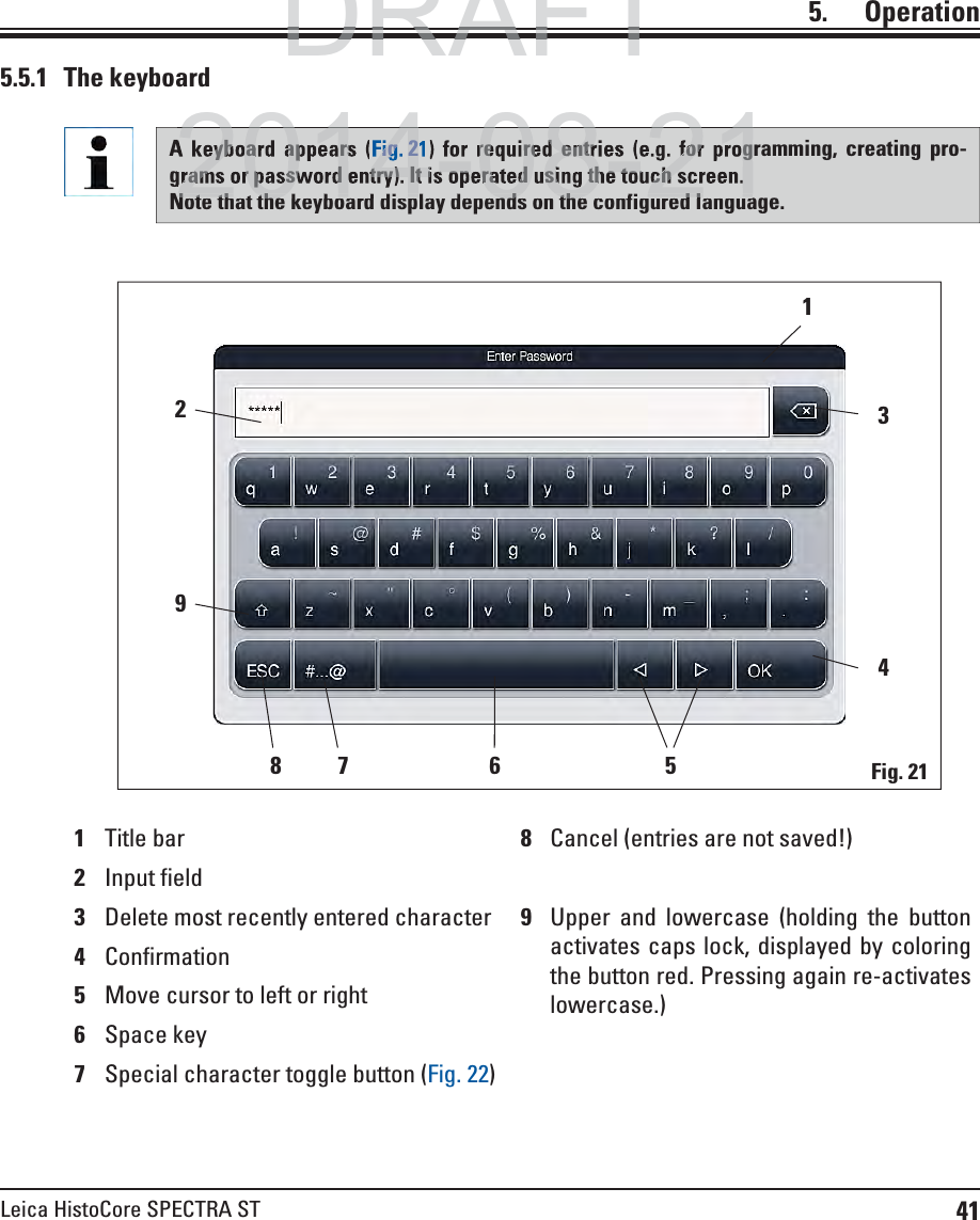 41Leica HistoCore SPECTRA ST5.    Operation5.5.1 The keyboard1Title bar 8Cancel (entries are not saved!)2Input field3Delete most recently entered character 9Upper and lowercase (holding the button activates caps lock, displayed by coloring the button red. Pressing again re-activates lowercase.)4Confirmation5Move cursor to left or right6Space key7Special character toggle button (Fig. 22)341568 729Fig. 21A keyboard appears (Fig. 21) for required entries (e.g. for programming, creating pro-grams or password entry). It is operated using the touch screen. Note that the keyboard display depends on the configured language.DRAFTDRAFTDRAFTeyboard appearsFig.2required entries (e.g. for programs or password entry). It is operated using the touch screen. 2014 08 21Note that the ke board displa depends on the config red lang a2014 08 21