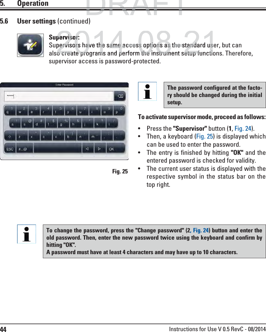 44 Instructions for Use V 0.5 RevC - 08/20145. OperationFig. 255.6 User settings (continued)The password configured at the facto-ry should be changed during the initial setup.To activate supervisor mode, proceed as follows:  Press the &quot;Supervisor&quot; button (1, Fig. 24). Then, a keyboard (Fig. 25) is displayed which can be used to enter the password. The entry is finished by hitting &quot;OK&quot; and the entered password is checked for validity.  The current user status is displayed with the respective symbol in the status bar on the top right.To change the password, press the &quot;Change password&quot; (2, Fig. 24) button and enter the old password. Then, enter the new password twice using the keyboard and confirm by hitting &quot;OK&quot;.A password must have at least 4 characters and may have up to 10 characters.Supervisor:Supervisors have the same access options as the standard user, but can also create programs and perform the instrument setup functions. Therefore, supervisor access is password-protected.DRAFTDRAFTDRAFT2014-08-21pervisor:pervisor:pervisors have the same access options as the standard uspervisors have the same access options as the standard uso create programs and perform the instrument setup functio create programs and perform the instrument setup functi