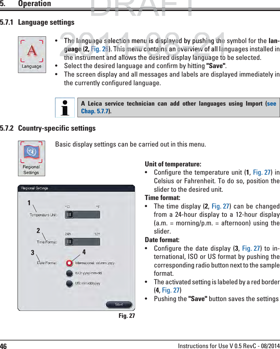 46 Instructions for Use V 0.5 RevC - 08/20145. Operation5.7.1 Language settings The language selection menu is displayed by pushing the symbol for the lan-guage (2, Fig. 26). This menu contains an overview of all languages installed in the instrument and allows the desired display language to be selected. Select the desired language and confirm by hitting &quot;Save&quot;. The screen display and all messages and labels are displayed immediately in the currently configured language.A Leica service technician can add other languages using Import (see Chap. 5.7.7). Fig. 275.7.2 Country-specific settingsBasic display settings can be carried out in this menu.Unit of temperature: Configure the temperature unit (1, Fig. 27) in Celsius or Fahrenheit. To do so, position the slider to the desired unit.Time format: The time display (2, Fig. 27) can be changed from a 24-hour display to a 12-hour display (a.m. = morning/p.m. = afternoon) using the slider.Date format:  Configure the date display (3,  Fig. 27) to in-ternational, ISO or US format by pushing the corresponding radio button next to the sample format. The activated setting is labeled by a red border (4, Fig. 27) Pushing the &quot;Save&quot; button saves the settings2431DRAFTDRAFTDRAFT2014-08-21The language selection menu is displayed by pushing thehe language selection menu is displayed by pushing theguageguage ( 2,Fig.F266). This menu contains an overview of all laThis menu contains an overview of all lathe instrument and allows the desired display language tothe instrument and allows the desired display language to