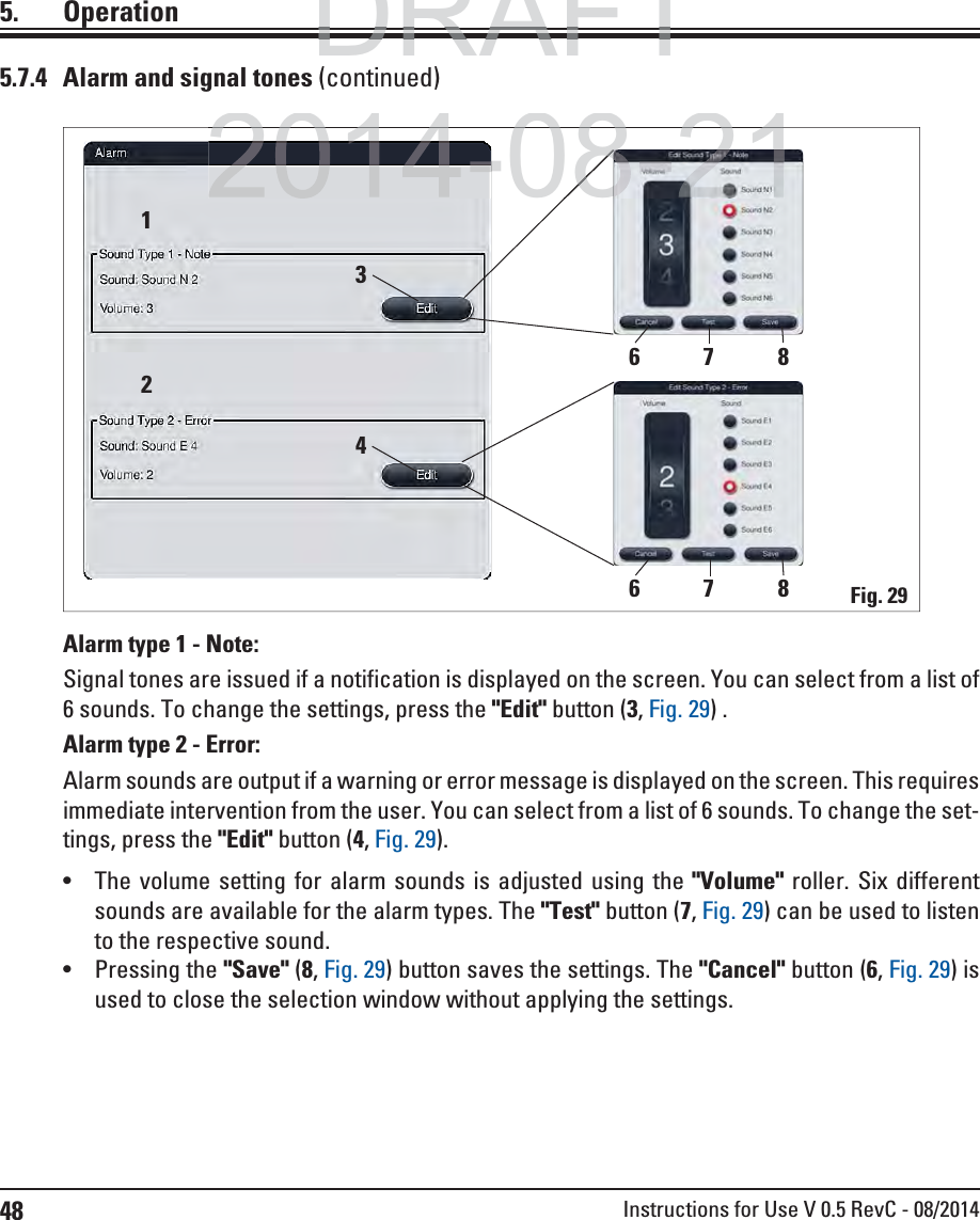 48 Instructions for Use V 0.5 RevC - 08/20145. Operation5.7.4  Alarm and signal tones (continued)Alarm type 1 - Note: Signal tones are issued if a notification is displayed on the screen. You can select from a list of 6 sounds. To change the settings, press the &quot;Edit&quot; button (3, Fig. 29) .Alarm type 2 - Error: Alarm sounds are output if a warning or error message is displayed on the screen. This requires immediate intervention from the user. You can select from a list of 6 sounds. To change the set-tings, press the &quot;Edit&quot; button (4, Fig. 29). The volume setting for alarm sounds is adjusted using the &quot;Volume&quot; roller. Six different sounds are available for the alarm types. The &quot;Test&quot; button (7, Fig. 29) can be used to listen to the respective sound. Pressing the &quot;Save&quot; (8, Fig. 29) button saves the settings. The &quot;Cancel&quot; button (6, Fig. 29) is used to close the selection window without applying the settings.Fig. 291234768768DRAFTDRAFTDRAFT2014-08-212014 08 2108