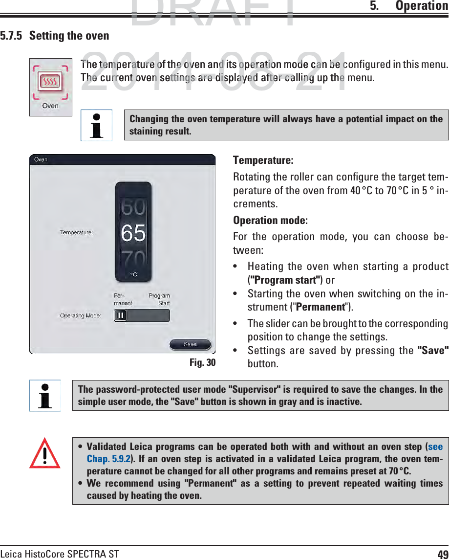 49Leica HistoCore SPECTRA ST5.    OperationThe temperature of the oven and its operation mode can be configured in this menu. The current oven settings are displayed after calling up the menu.Temperature: Rotating the roller can configure the target tem-perature of the oven from 40 °C to 70 °C in 5 ° in-crements.Operation mode: For the operation mode, you can choose be-tween: Heating the oven when starting a product (&quot;Program start&quot;) or  Starting the oven when switching on the in-strument (&quot;Permanent&quot;).  The slider can be brought to the corresponding position to change the settings. Settings are saved by pressing the &quot;Save&quot; button.5.7.5  Setting the ovenThe password-protected user mode &quot;Supervisor&quot; is required to save the changes. In the simple user mode, the &quot;Save&quot; button is shown in gray and is inactive. Validated Leica programs can be operated both with and without an oven step (see Chap. 5.9.2). If an oven step is activated in a validated Leica program, the oven tem-perature cannot be changed for all other programs and remains preset at 70 °C.  We recommend using &quot;Permanent&quot; as a setting to prevent repeated waiting times caused by heating the oven. Fig. 30Changing the oven temperature will always have a potential impact on the staining result. DRAFTDRAFTDRAFT2014-08-21The temperature of the oven and its operation mode can be cThe temperature of the oven and its operation mode can be cThe current oven settings are displayed after calling up theThe current oven settings are displayed after calling up the