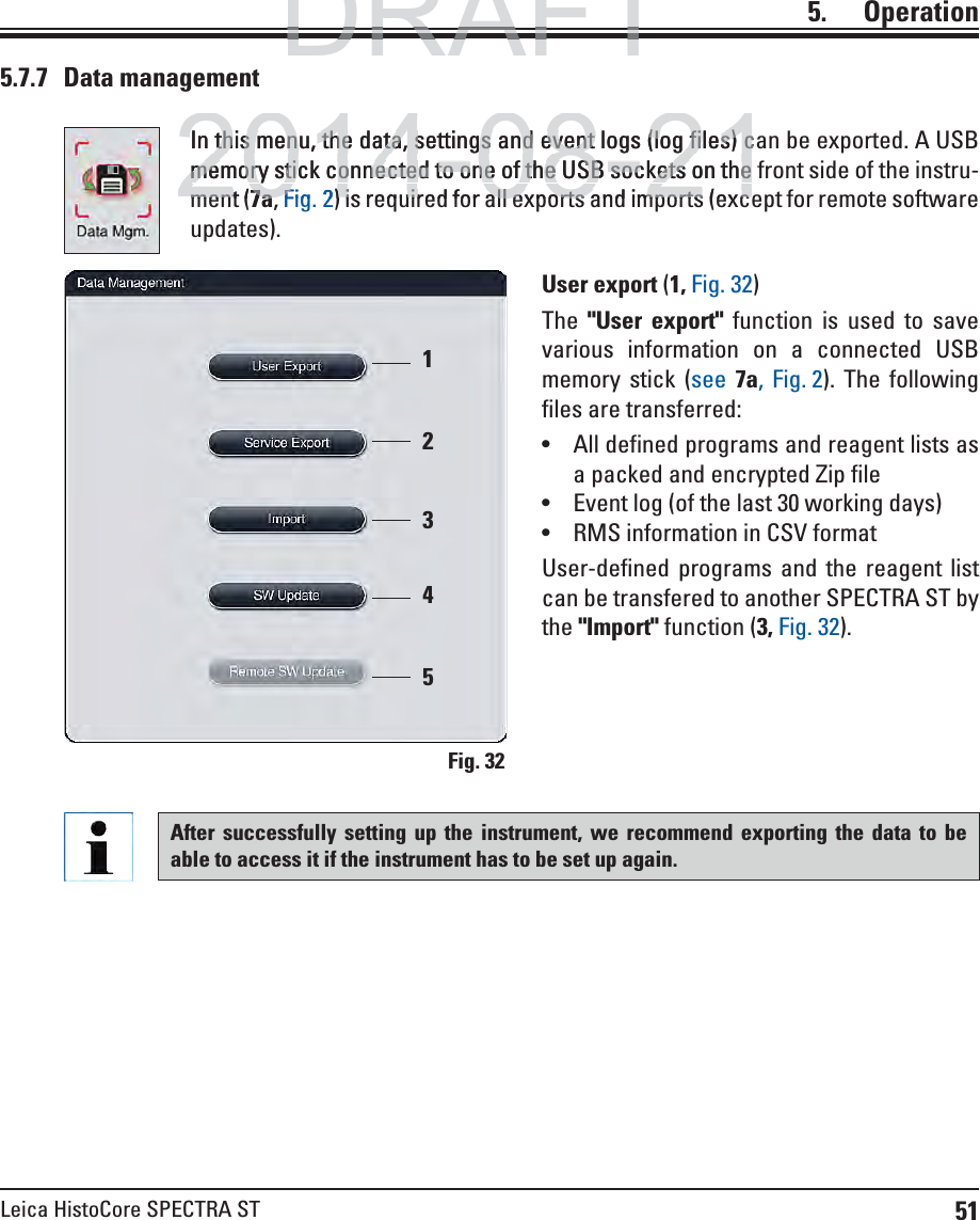 51Leica HistoCore SPECTRA ST5.    Operation5.7.7 Data managementIn this menu, the data, settings and event logs (log files) can be exported. A USB memory stick connected to one of the USB sockets on the front side of the instru-ment (7a, Fig. 2) is required for all exports and imports (except for remote software updates).Fig. 3212345User export (1, Fig. 32)The  &quot;User export&quot; function is used to save various information on a connected USB memory stick (see  7a, Fig. 2). The following files are transferred: All defined programs and reagent lists as a packed and encrypted Zip file Event log (of the last 30 working days) RMS information in CSV formatUser-defined programs and the reagent list can be transfered to another SPECTRA ST by the &quot;Import&quot; function (3, Fig. 32).After successfully setting up the instrument, we recommend exporting the data to be able to access it if the instrument has to be set up again.DRAFTDRAFTDRAFT2014-08-21In this menu, the data, settings and event logs (log files) cthis menu, the data, settings and event logs (log files) cmemory stick connected to one of the USB sockets on thememory stick connected to one of the USB sockets on thement (ment7a7aFigF2) is required for all exports and imports (exc) is required for all exports and imports (exc