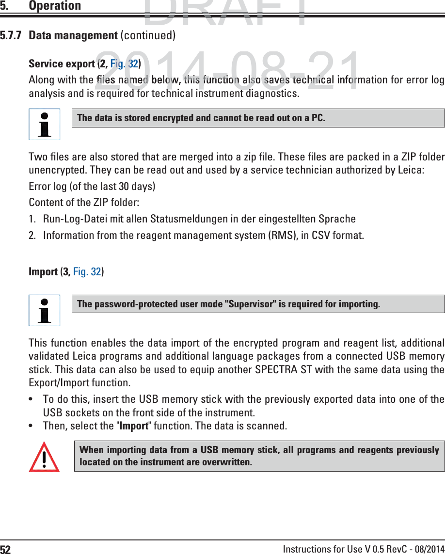 52 Instructions for Use V 0.5 RevC - 08/20145. OperationThis function enables the data import of the encrypted program and reagent list, additional validated Leica programs and additional language packages from a connected USB memory stick. This data can also be used to equip another SPECTRA ST with the same data using the Export/Import function.  To do this, insert the USB memory stick with the previously exported data into one of the USB sockets on the front side of the instrument. Then, select the &quot;Import&quot; function. The data is scanned.When importing data from a USB memory stick, all programs and reagents previously located on the instrument are overwritten. The password-protected user mode &quot;Supervisor&quot; is required for importing. 5.7.7 Data management (continued)Import (3, Fig. 32)Service export (2, Fig. 32)Along with the files named below, this function also saves technical information for error log analysis and is required for technical instrument diagnostics.The data is stored encrypted and cannot be read out on a PC.Two files are also stored that are merged into a zip file. These files are packed in a ZIP folder unencrypted. They can be read out and used by a service technician authorized by Leica:Error log (of the last 30 days)Content of the ZIP folder:1.  Run-Log-Datei mit allen Statusmeldungen in der eingestellten Sprache2.  Information from the reagent management system (RMS), in CSV format.DRAFTDRAFTDRAFT2014-08-21t((2,2Fig.Fig323)files named below, this function also saves technical inforfiles named below, this function also saves technical infori d f t h i l i t t di tiidf t hi li t tdi