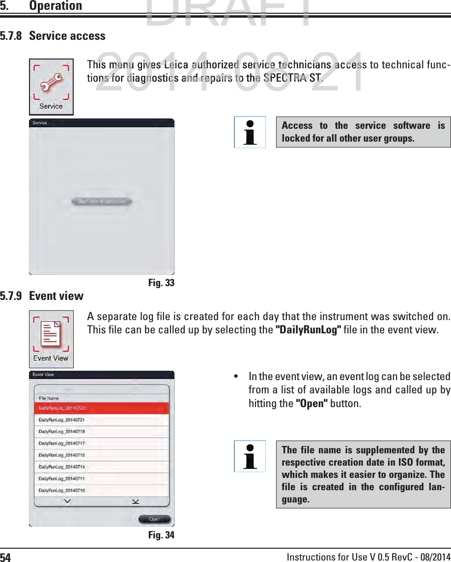 54 Instructions for Use V 0.5 RevC - 08/20145.7.8 Service access5. OperationThis menu gives Leica authorized service technicians access to technical func-tions for diagnostics and repairs to the SPECTRA ST.Fig. 33Access to the service software is locked for all other user groups.5.7.9 Event viewA separate log file is created for each day that the instrument was switched on. This file can be called up by selecting the &quot;DailyRunLog&quot; file in the event view.Fig. 34 In the event view, an event log can be selected from a list of available logs and called up by hitting the &quot;Open&quot; button.The file name is supplemented by the respective creation date in ISO format, which makes it easier to organize. The file is created in the configured lan-guage. DRAFTDRAFTDRAFT2014-08-21his menu gives Leica authorized service technicians acceshis menu gives Leica authorized service technicians accesons for diagnostics and repairs to the SPECTRA ST.ns for diagnostics and repairs to the SPECTRA ST.