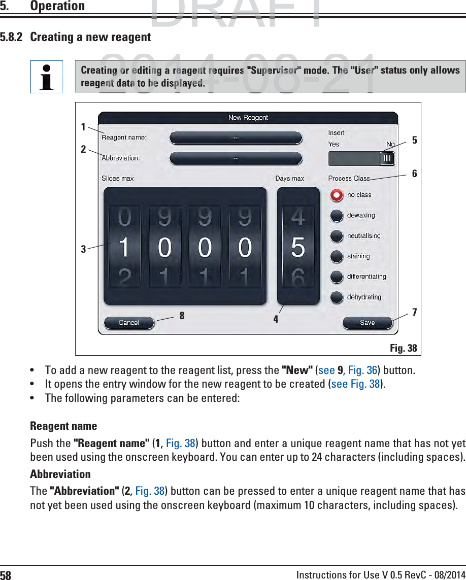 58 Instructions for Use V 0.5 RevC - 08/2014 To add a new reagent to the reagent list, press the &quot;New&quot; (see 9, Fig. 36) button. It opens the entry window for the new reagent to be created (see Fig. 38).  The following parameters can be entered:Reagent namePush the &quot;Reagent name&quot; (1, Fig. 38) button and enter a unique reagent name that has not yet been used using the onscreen keyboard. You can enter up to 24 characters (including spaces).AbbreviationThe &quot;Abbreviation&quot; (2, Fig. 38) button can be pressed to enter a unique reagent name that has not yet been used using the onscreen keyboard (maximum 10 characters, including spaces).Creating or editing a reagent requires &quot;Supervisor&quot; mode. The &quot;User&quot; status only allows reagent data to be displayed.5.8.2  Creating a new reagentFig. 38425361785. OperationDRAFTDRAFT2014-08-21g or editing a reagent requires &quot;Supervisor&quot; mode. The &quot;Userent data to be displayed.2014-08-21