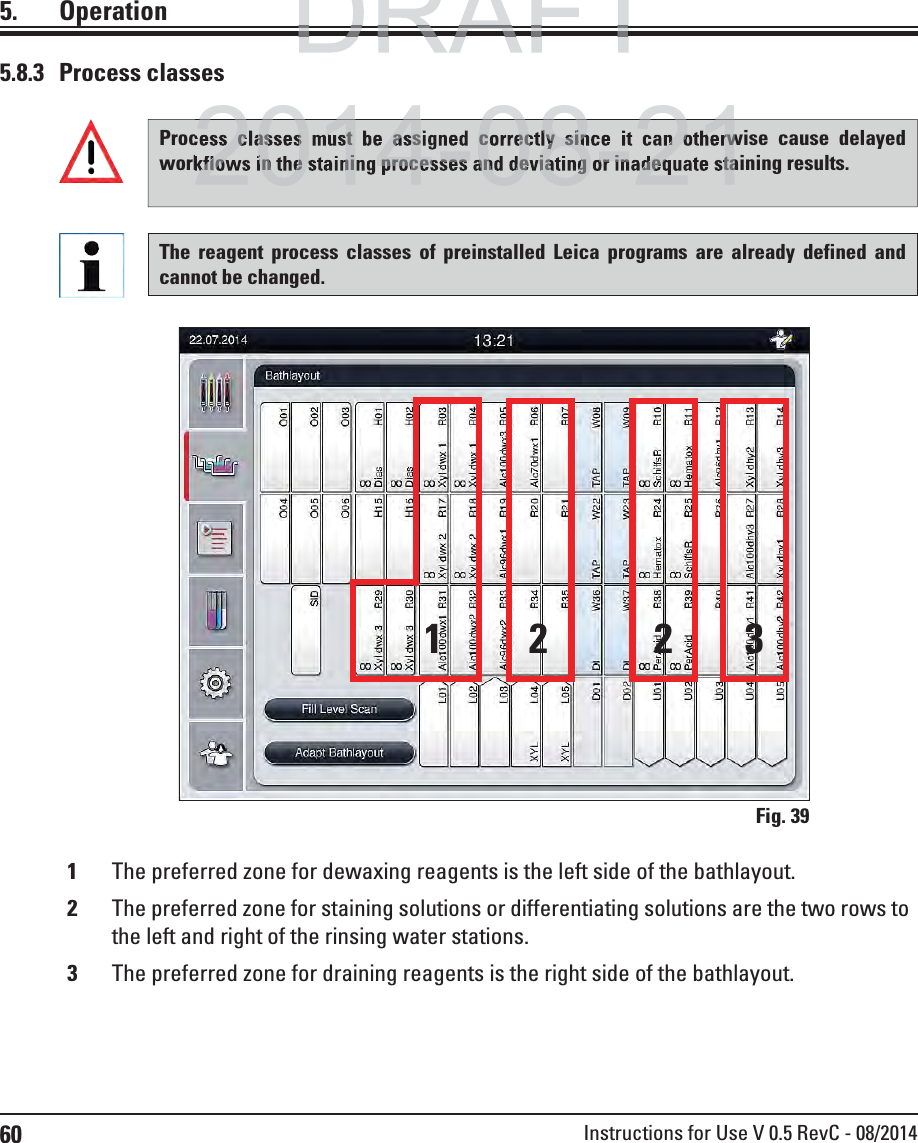 60 Instructions for Use V 0.5 RevC - 08/20145. OperationFig. 3912231The preferred zone for dewaxing reagents is the left side of the bathlayout.2The preferred zone for staining solutions or differentiating solutions are the two rows to the left and right of the rinsing water stations. 3The preferred zone for draining reagents is the right side of the bathlayout.5.8.3 Process classesProcess classes must be assigned correctly since it can otherwise cause delayed workflows in the staining processes and deviating or inadequate staining results.The reagent process classes of preinstalled Leica programs are already defined and cannot be changed.DRAFTDRAFT2014 08 21s classes must be assigned correctly since it can otherwkflows in the staining processes and deviating or inadequate sta2014 08 21