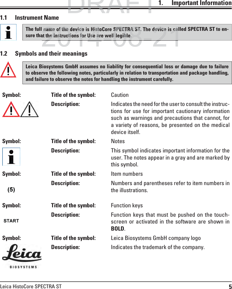 5Leica HistoCore SPECTRA ST1.    Important  Information1.2  Symbols and their meaningsLeica Biosystems GmbH assumes no liability for consequential loss or damage due to failure to observe the following notes, particularly in relation to transportation and package handling, and failure to observe the notes for handling the instrument carefully.Symbol: Title of the symbol: CautionDescription: Indicates the need for the user to consult the instruc-tions for use for important cautionary information such as warnings and precautions that cannot, for a variety of reasons, be presented on the medical device itself.Symbol: Title of the symbol: NotesDescription: This symbol indicates important information for the user. The notes appear in a gray and are marked by this symbol.Symbol: Title of the symbol: Item numbersDescription: Numbers and parentheses refer to item numbers in the illustrations.Symbol: Title of the symbol: Function keysDescription: Function keys that must be pushed on the touch-screen or activated in the software are shown in BOLD.Symbol: Title of the symbol: Leica Biosystems GmbH company logoDescription: Indicates the trademark of the company.1.1 Instrument NameThe full name of the device is HistoCore SPECTRA ST. The device is called SPECTRA ST to en-sure that the Instructions for Use are well legible. DRAFTDRAFTDRAFT2014-08-21name of the device is HistoCore SPECTRA ST. The device is cahe Instructions for Use are well legible. 2014-08-21