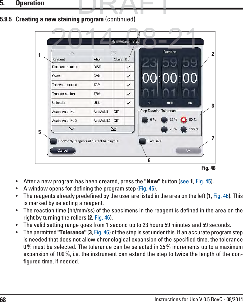 68 Instructions for Use V 0.5 RevC - 08/20145. Operation5.9.5  Creating a new staining program (continued)Fig. 46 After a new program has been created, press the &quot;New&quot; button (see 1, Fig. 45). A window opens for defining the program step (Fig. 46). The reagents already predefined by the user are listed in the area on the left (1, Fig. 46). This is marked by selecting a reagent.  The reaction time (hh/mm/ss) of the specimens in the reagent is defined in the area on the right by turning the rollers (2, Fig. 46). The valid setting range goes from 1 second up to 23 hours 59 minutes and 59 seconds. The permitted &quot;Tolerance&quot; (3, Fig. 46) of the step is set under this. If an accurate program step is needed that does not allow chronological expansion of the specified time, the tolerance 0 % must be selected. The tolerance can be selected in 25 % increments up to a maximum expansion of 100 %, i.e. the instrument can extend the step to twice the length of the con-figured time, if needed.123 54 67 DRAFTDRAFTDRAFT2014 08 212014 08 21440