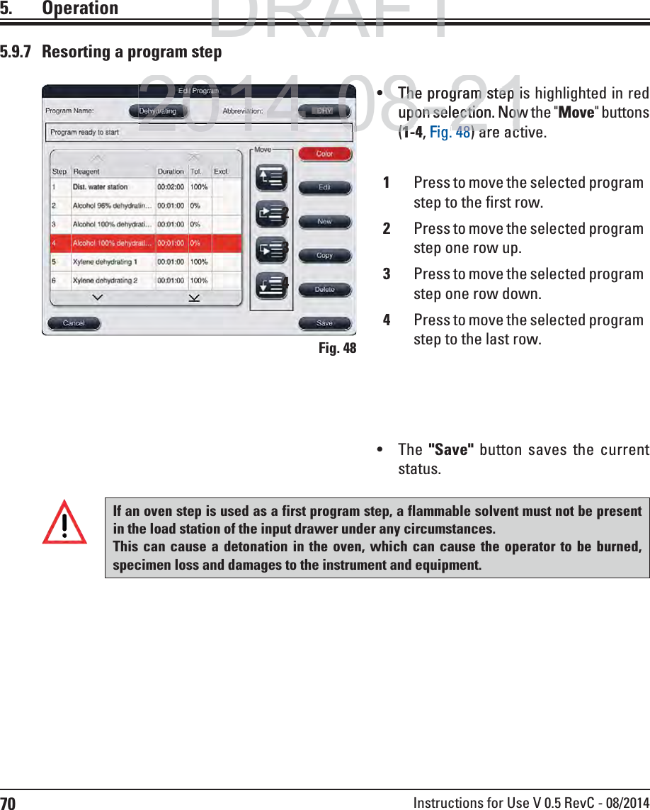 70 Instructions for Use V 0.5 RevC - 08/20145. Operation5.9.7  Resorting a program step The program step is highlighted in red upon selection. Now the &quot;Move&quot; buttons (1-4, Fig. 48) are active.  The  &quot;Save&quot; button saves the current status.If an oven step is used as a first program step, a flammable solvent must not be present in the load station of the input drawer under any circumstances.This can cause a detonation in the oven, which can cause the operator to be burned, specimen loss and damages to the instrument and equipment.Fig. 481Press to move the selected program step to the first row.2Press to move the selected program step one row up.3Press to move the selected program step one row down.4Press to move the selected program step to the last row.1234DRAFTDRAFTDRAFT2014-08-21The program step The program step upon selection. Nowpon selection. Now((141Fig4848) are ac) are ac