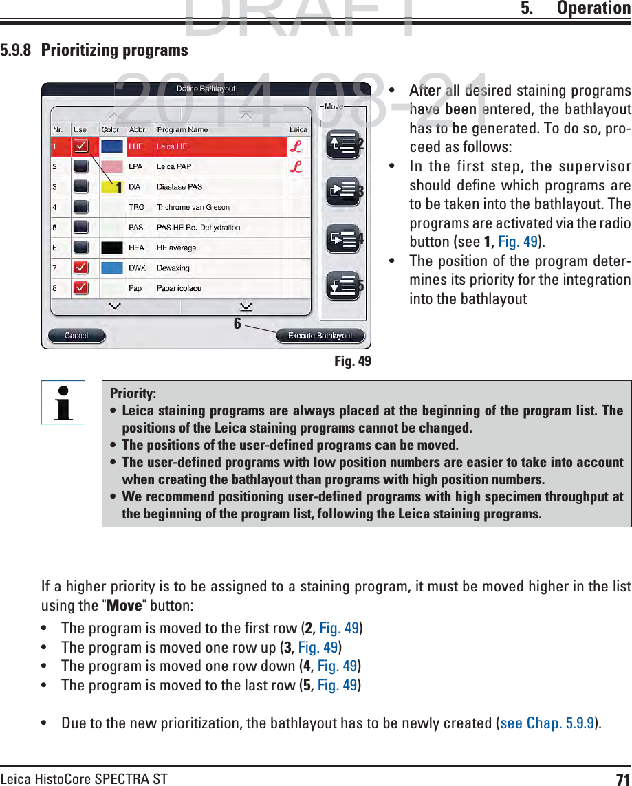 71Leica HistoCore SPECTRA ST5.    Operation5.9.8 Prioritizing programsFig. 49 After all desired staining programs have been entered, the bathlayout has to be generated. To do so, pro-ceed as follows: In the first step, the supervisor should define which programs are to be taken into the bathlayout. The programs are activated via the radio button (see 1, Fig. 49). The position of the program deter-mines its priority for the integration into the bathlayout1Priority: Leica staining programs are always placed at the beginning of the program list. The positions of the Leica staining programs cannot be changed.  The positions of the user-defined programs can be moved.  The user-defined programs with low position numbers are easier to take into account when creating the bathlayout than programs with high position numbers. We recommend positioning user-defined programs with high specimen throughput at the beginning of the program list, following the Leica staining programs.If a higher priority is to be assigned to a staining program, it must be moved higher in the list using the &quot;Move&quot; button: The program is moved to the first row (2, Fig. 49) The program is moved one row up (3, Fig. 49) The program is moved one row down (4, Fig. 49) The program is moved to the last row (5, Fig. 49) Due to the new prioritization, the bathlayout has to be newly created (see Chap. 5.9.9).23456DRAFTDRAFTDRAFT2014-08-21After all desAfter all deshave been ehave been ehas to be geas to be ge