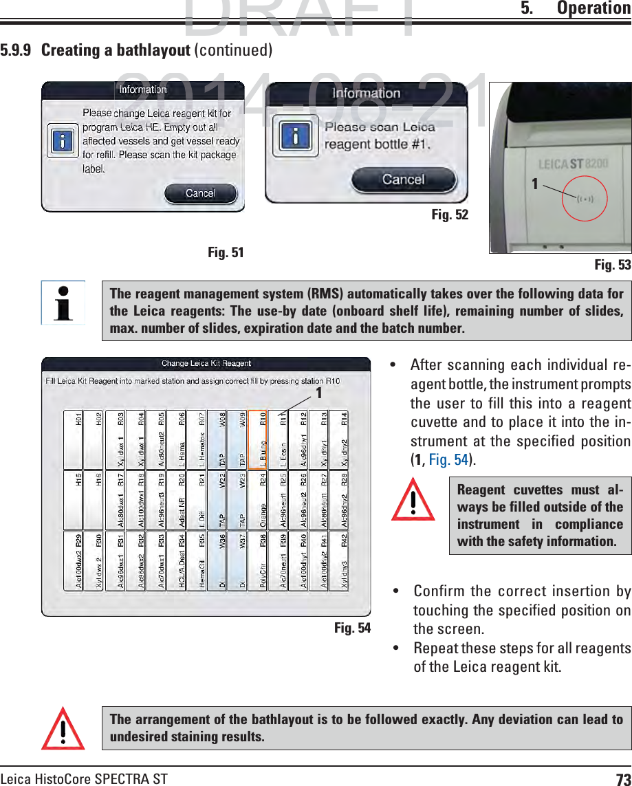 73Leica HistoCore SPECTRA ST5.    Operation11Fig. 53Fig. 54Fig. 51Fig. 52Reagent cuvettes must al-ways be filled outside of the instrument in compliance with the safety information.5.9.9  Creating a bathlayout (continued)The reagent management system (RMS) automatically takes over the following data for the Leica reagents: The use-by date (onboard shelf life), remaining number of slides, max. number of slides, expiration date and the batch number. After scanning each individual re-agent bottle, the instrument prompts the user to fill this into a reagent cuvette and to place it into the in-strument at the specified position (1, Fig. 54). Confirm the correct insertion by touching the specified position on the screen. Repeat these steps for all reagents of the Leica reagent kit.The arrangement of the bathlayout is to be followed exactly. Any deviation can lead to undesired staining results.DRAFTDRAFTDRAFT2014-08-21