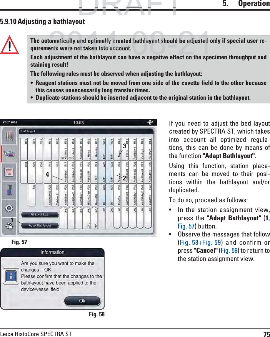 75Leica HistoCore SPECTRA ST5.    Operation5.9.10 Adjusting a bathlayoutIf you need to adjust the bed layout created by SPECTRA ST, which takes into account all optimized regula-tions, this can be done by means of the function &quot;Adapt Bathlayout&quot;.Using this function, station place-ments can be moved to their posi-tions within the bathlayout and/or duplicated.To do so, proceed as follows: In the station assignment view, press the &quot;Adapt Bathlayout&quot; (1, Fig. 57) button. Observe the messages that follow (Fig. 58+Fig. 59) and confirm or press &quot;Cancel&quot; (Fig. 59) to return to the station assignment view.Fig. 58Fig. 5723The automatically and optimally created bathlayout should be adjusted only if special user re-quirements were not taken into account. Each adjustment of the bathlayout can have a negative effect on the specimen throughput and staining result!The following rules must be observed when adjusting the bathlayout: Reagent stations must not be moved from one side of the cuvette field to the other because this causes unnecessarily long transfer times. Duplicate stations should be inserted adjacent to the original station in the bathlayout.41DRAFTDRAFTDRAFT2014 08 21atically and optimally created bathlayout should be adjustedents were not taken into account2014 08 21