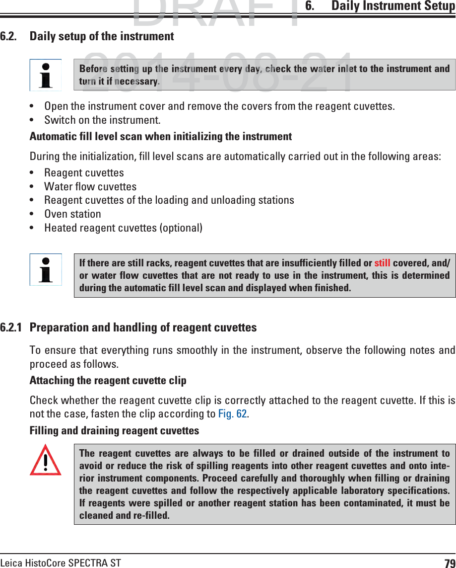 79Leica HistoCore SPECTRA ST6.    Daily  Instrument SetupThe reagent cuvettes are always to be filled or drained outside of the instrument to avoid or reduce the risk of spilling reagents into other reagent cuvettes and onto inte-rior instrument components. Proceed carefully and thoroughly when filling or draining the reagent cuvettes and follow the respectively applicable laboratory specifications. If reagents were spilled or another reagent station has been contaminated, it must be cleaned and re-filled.6.2.1  Preparation and handling of reagent cuvettesTo ensure that everything runs smoothly in the instrument, observe the following notes and proceed as follows.Attaching the reagent cuvette clipCheck whether the reagent cuvette clip is correctly attached to the reagent cuvette. If this is not the case, fasten the clip according to Fig. 62.Filling and draining reagent cuvettes6.2.  Daily setup of the instrument Open the instrument cover and remove the covers from the reagent cuvettes. Switch on the instrument. Automatic fill level scan when initializing the instrumentDuring the initialization, fill level scans are automatically carried out in the following areas: Reagent cuvettes Water flow cuvettes Reagent cuvettes of the loading and unloading stations Oven station Heated reagent cuvettes (optional)Before setting up the instrument every day, check the water inlet to the instrument and turn it if necessary.If there are still racks, reagent cuvettes that are insufficiently filled or still covered, and/or water flow cuvettes that are not ready to use in the instrument, this is determined during the automatic fill level scan and displayed when finished. DRAFTDRAFTDRAFT62014-08-21ore setting up the instrument every day, check the water inleurn it if necessary.2014-08-21