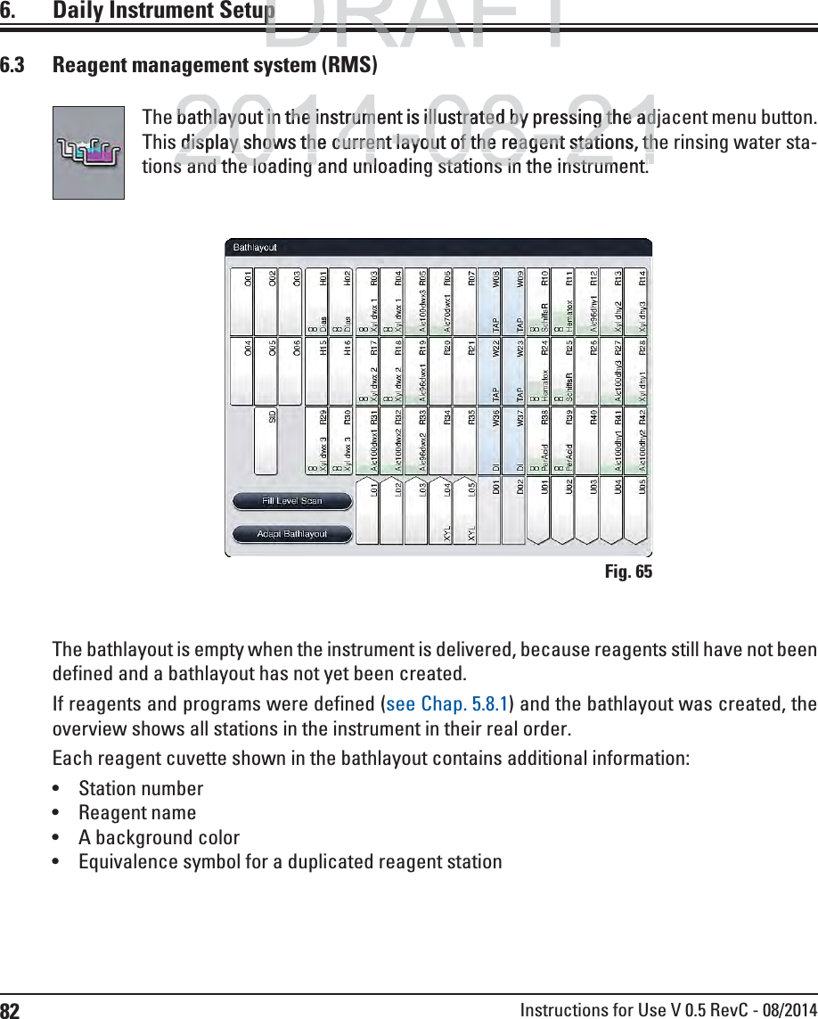 82 Instructions for Use V 0.5 RevC - 08/20146.  Daily Instrument Setup6.3  Reagent management system (RMS)The bathlayout in the instrument is illustrated by pressing the adjacent menu button. This display shows the current layout of the reagent stations, the rinsing water sta-tions and the loading and unloading stations in the instrument.The bathlayout is empty when the instrument is delivered, because reagents still have not been defined and a bathlayout has not yet been created. If reagents and programs were defined (see Chap. 5.8.1) and the bathlayout was created, the overview shows all stations in the instrument in their real order.Each reagent cuvette shown in the bathlayout contains additional information:  Station number Reagent name A background color Equivalence symbol for a duplicated reagent stationFig. 65DRAFTDRAFTppp2014-08-21bathlayout in the instrument is illustrated by pressing the adbathlayout in the instrument is illustrated by pressing the ads display shows the current layout of the reagent stations, thdisplay shows the current layout of the reagent stations, ths and the loading and unloading stations in the instruments and the loading and unloading stations in the instrument