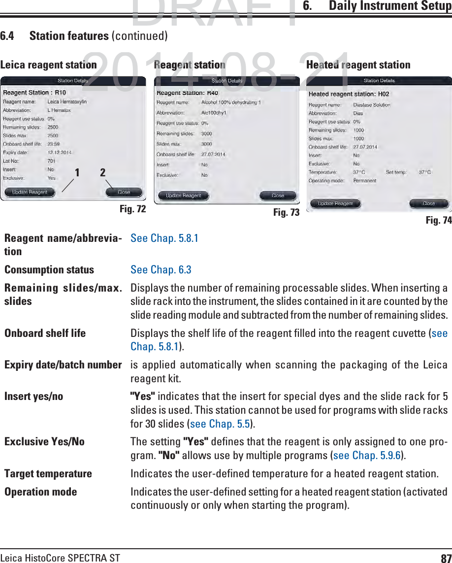 87Leica HistoCore SPECTRA ST6.    Daily  Instrument Setup6.4 Station features (continued)Fig. 72Leica reagent stationFig. 73Reagent stationFig. 74Heated reagent stationReagent name/abbrevia-tionSee Chap. 5.8.1Consumption status See Chap. 6.3Remaining slides/max. slidesDisplays the number of remaining processable slides. When inserting a slide rack into the instrument, the slides contained in it are counted by the slide reading module and subtracted from the number of remaining slides. Onboard shelf life Displays the shelf life of the reagent filled into the reagent cuvette (see Chap. 5.8.1).Expiry date/batch number is applied automatically when scanning the packaging of the Leica reagent kit.Insert yes/no &quot;Yes&quot; indicates that the insert for special dyes and the slide rack for 5 slides is used. This station cannot be used for programs with slide racks for 30 slides (see Chap. 5.5).Exclusive Yes/No The setting &quot;Yes&quot; defines that the reagent is only assigned to one pro-gram. &quot;No&quot; allows use by multiple programs (see Chap. 5.9.6).Target temperature Indicates the user-defined temperature for a heated reagent station.Operation mode Indicates the user-defined setting for a heated reagent station (activated continuously or only when starting the program).21DRAFTDRAFTDRAFT62014-08-21tionioReagent stationReagent stationHeated reeated re