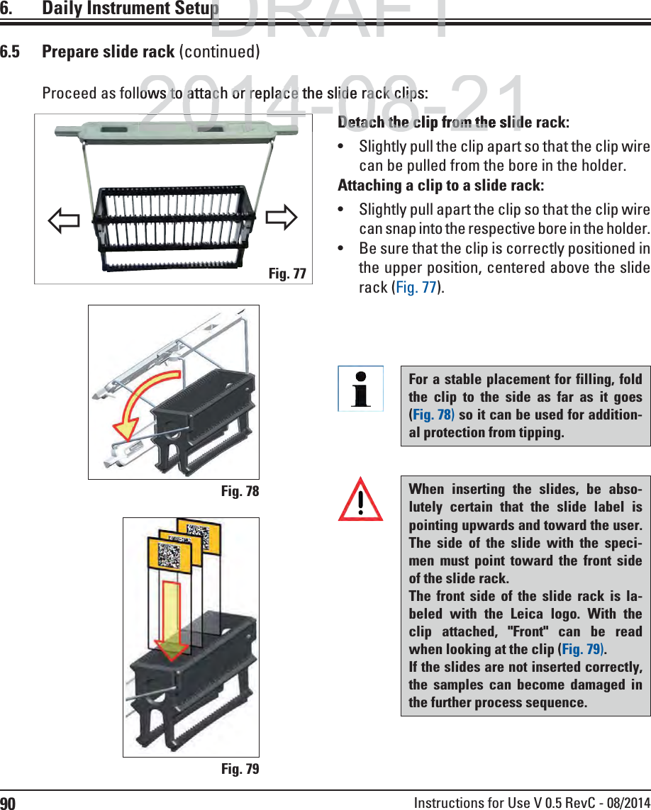 90 Instructions for Use V 0.5 RevC - 08/2014Proceed as follows to attach or replace the slide rack clips:6.5  Prepare slide rack (continued)Detach the clip from the slide rack:  Slightly pull the clip apart so that the clip wire can be pulled from the bore in the holder. Attaching a clip to a slide rack:  Slightly pull apart the clip so that the clip wire can snap into the respective bore in the holder.  Be sure that the clip is correctly positioned in the upper position, centered above the slide rack (Fig. 77).Fig. 77Fig. 78Fig. 796.  Daily Instrument SetupØØFor a stable placement for filling, fold the clip to the side as far as it goes (Fig. 78) so it can be used for addition-al protection from tipping. When inserting the slides, be abso-lutely certain that the slide label is pointing upwards and toward the user. The side of the slide with the speci-men must point toward the front side of the slide rack. The front side of the slide rack is la-beled with the Leica logo. With the clip attached, &quot;Front&quot; can be read when looking at the clip (Fig. 79).If the slides are not inserted correctly, the samples can become damaged in the further process sequence.DRAFTDRAFTDRAFTppp2014-08-21ows to attach or replace the slide rack clips:ows to attach or replace the slide rack clipDetach the clip from the slidDetach the clip from the slid20142014-