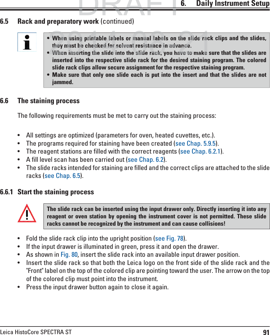 91Leica HistoCore SPECTRA ST6.    Daily  Instrument Setup6.5  Rack and preparatory work (continued)6.6.1  Start the staining process When using printable labels or manual labels on the slide rack clips and the slides, they must be checked for solvent resistance in advance. When inserting the slide into the slide rack, you have to make sure that the slides are inserted into the respective slide rack for the desired staining program. The colored slide rack clips allow secure assignment for the respective staining program. Make sure that only one slide each is put into the insert and that the slides are not jammed.6.6  The staining processThe following requirements must be met to carry out the staining process: All settings are optimized (parameters for oven, heated cuvettes, etc.). The programs required for staining have been created (see Chap. 5.9.5). The reagent stations are filled with the correct reagents (see Chap. 6.2.1). A fill level scan has been carried out (see Chap. 6.2). The slide racks intended for staining are filled and the correct clips are attached to the slide racks (see Chap. 6.5).The slide rack can be inserted using the input drawer only. Directly inserting it into any reagent or oven station by opening the instrument cover is not permitted. These slide racks cannot be recognized by the instrument and can cause collisions! Fold the slide rack clip into the upright position (see Fig. 78). If the input drawer is illuminated in green, press it and open the drawer. As shown in Fig. 80, insert the slide rack into an available input drawer position. Insert the slide rack so that both the Leica logo on the front side of the slide rack and the &quot;Front&quot; label on the top of the colored clip are pointing toward the user. The arrow on the top of the colored clip must point into the instrument.  Press the input drawer button again to close it again.DRAFTDRAFTDRAFT6When using printable labels or manual labels on the slide rathey must be checked for solvent resistance in advance.2014 08 21When inserting the slide into the slide rack, you have to make2014 08 21