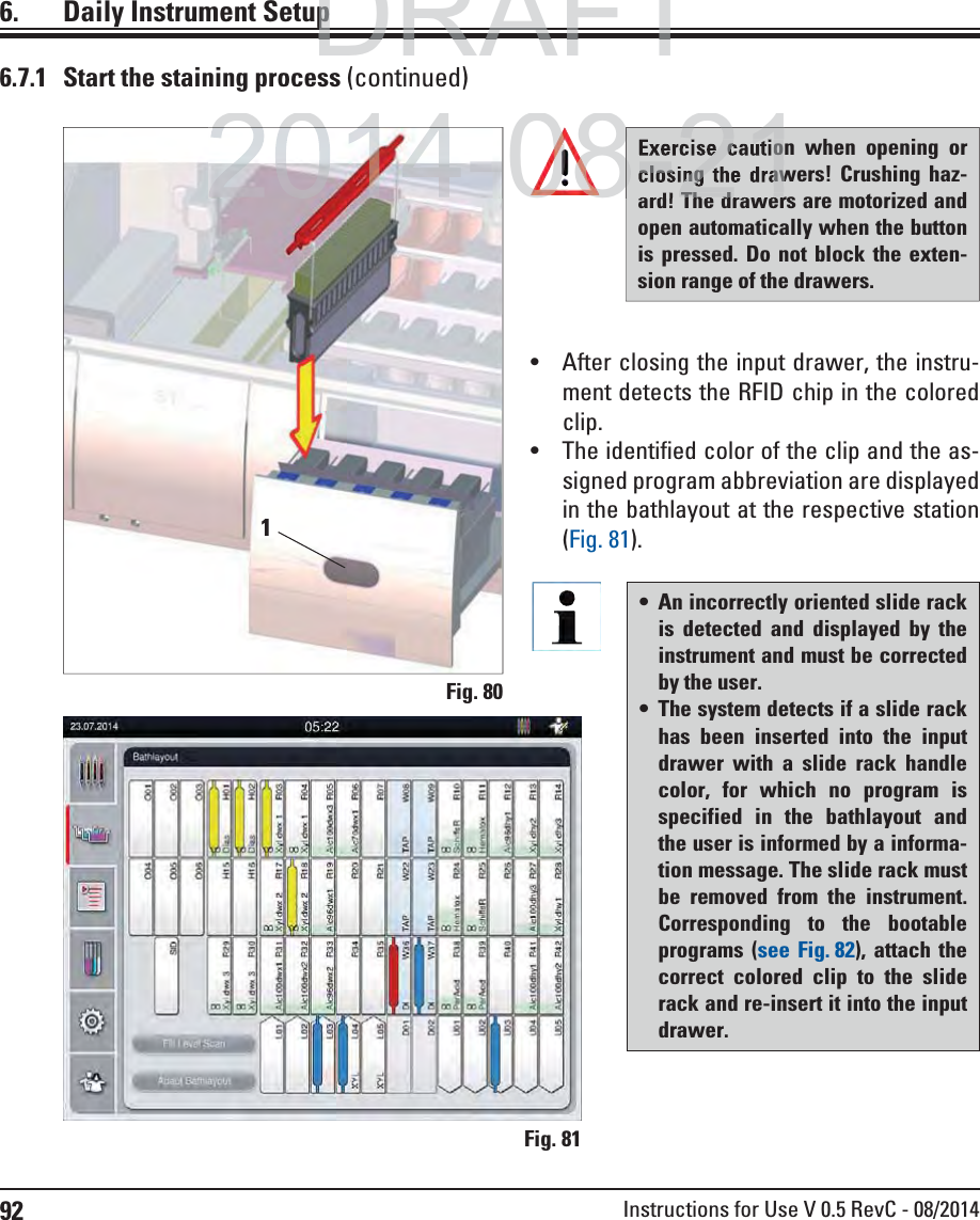 92 Instructions for Use V 0.5 RevC - 08/2014Fig. 806.  Daily Instrument Setup1 An incorrectly oriented slide rack is detected and displayed by the instrument and must be corrected by the user. The system detects if a slide rack has been inserted into the input drawer with a slide rack handle color, for which no program is specified in the bathlayout and the user is informed by a informa-tion message. The slide rack must be removed from the instrument. Corresponding to the bootable programs (see Fig. 82), attach the correct colored clip to the slide rack and re-insert it into the input drawer.Exercise caution when opening or closing the drawers! Crushing haz-ard! The drawers are motorized and open automatically when the button is pressed. Do not block the exten-sion range of the drawers. After closing the input drawer, the instru-ment detects the RFID chip in the colored clip.   The identified color of the clip and the as-signed program abbreviation are displayed in the bathlayout at the respective station (Fig. 81). 6.7.1  Start the staining process (continued)Fig. 81DRAFTDRAFTDRAFTppp2014-08-212014-e cautioclosing the drawTh d8-2108