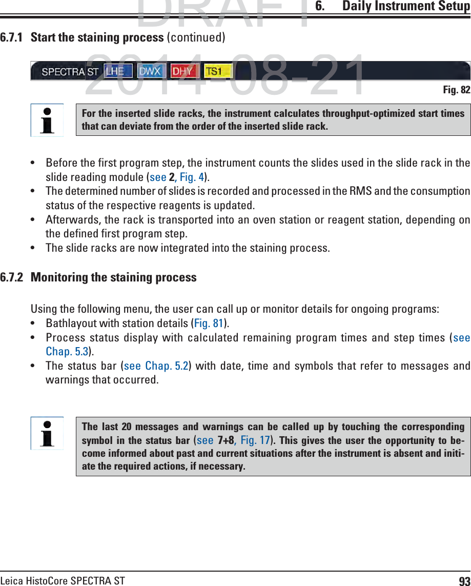 93Leica HistoCore SPECTRA ST6.    Daily  Instrument SetupFig. 82For the inserted slide racks, the instrument calculates throughput-optimized start times that can deviate from the order of the inserted slide rack. Before the first program step, the instrument counts the slides used in the slide rack in the slide reading module (see 2, Fig. 4).  The determined number of slides is recorded and processed in the RMS and the consumption status of the respective reagents is updated. Afterwards, the rack is transported into an oven station or reagent station, depending on the defined first program step. The slide racks are now integrated into the staining process.6.7.1  Start the staining process (continued)6.7.2  Monitoring the staining processUsing the following menu, the user can call up or monitor details for ongoing programs: Bathlayout with station details (Fig. 81). Process status display with calculated remaining program times and step times (see Chap. 5.3). The status bar (see Chap. 5.2) with date, time and symbols that refer to messages and warnings that occurred.The last 20 messages and warnings can be called up by touching the corresponding symbol in the status bar (see 7+8, Fig. 17). This gives the user the opportunity to be-come informed about past and current situations after the instrument is absent and initi-ate the required actions, if necessary.DRAFTDRAFTDRAFT62014-08-212014-08-21