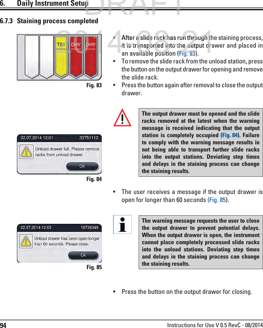 94 Instructions for Use V 0.5 RevC - 08/20146.7.3  Staining process completedThe output drawer must be opened and the slide racks removed at the latest when the warning message is received indicating that the output station is completely occupied (Fig. 84). Failure to comply with the warning message results in not being able to transport further slide racks into the output stations. Deviating step times and delays in the staining process can change the staining results.Fig. 84Fig. 83Fig. 85 The user receives a message if the output drawer is open for longer than 60 seconds (Fig. 85).The warning message requests the user to close the output drawer to prevent potential delays. When the output drawer is open, the instrument cannot place completely processed slide racks into the unload stations. Deviating step times and delays in the staining process can change the staining results.6.  Daily Instrument Setup Press the button on the output drawer for closing. After a slide rack has run through the staining process, it is transported into the output drawer and placed in an available position (Fig. 83).  To remove the slide rack from the unload station, press the button on the output drawer for opening and remove the slide rack. Press the button again after removal to close the output drawer.DRAFTDRAFTDRAFTppp2014-08-21After a slide rack has run through ta slide rack has run through tit is transported into the output drit is transported into the output dran available position (ilable positFigig8383))