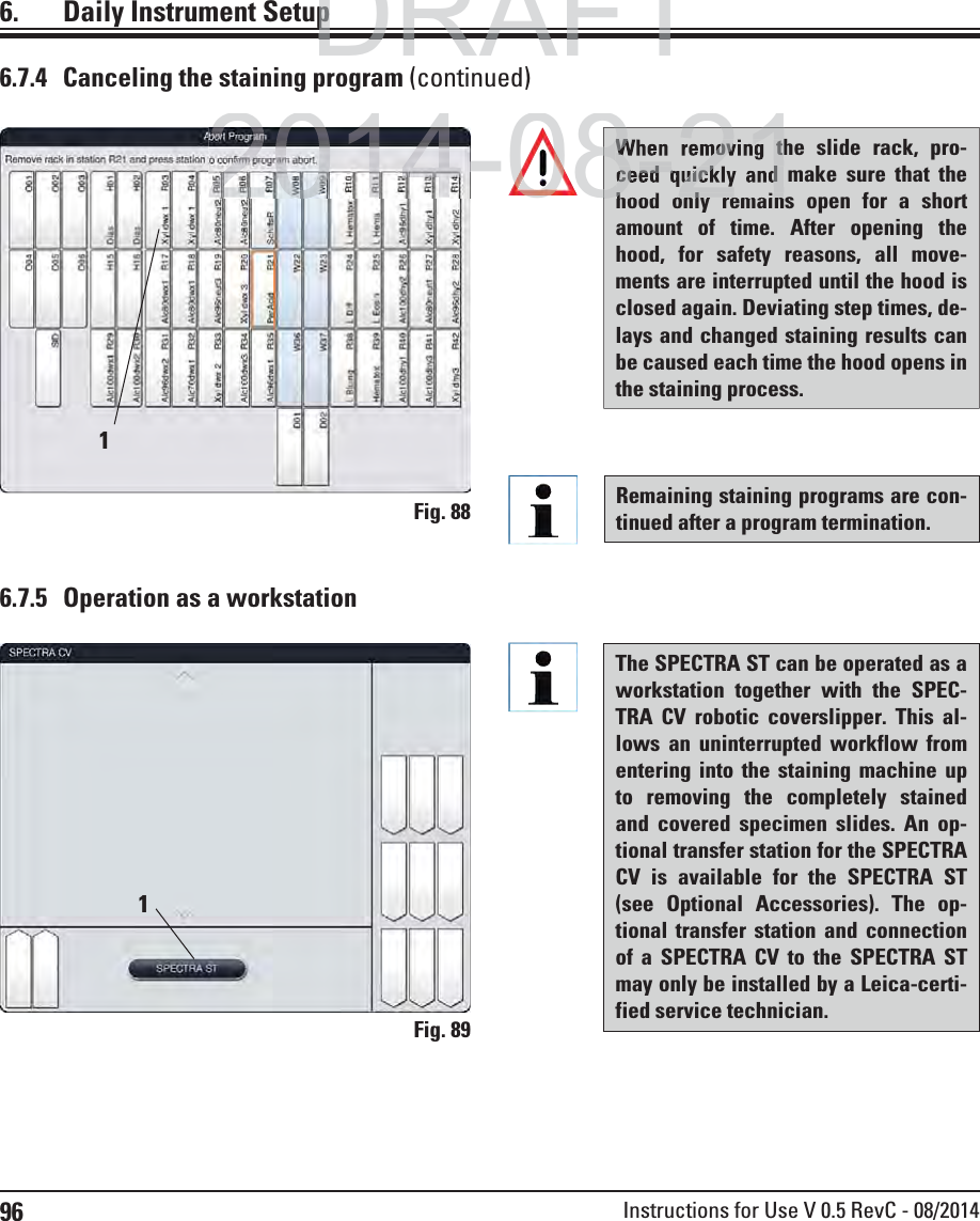 96 Instructions for Use V 0.5 RevC - 08/20146.7.5  Operation as a workstationThe SPECTRA ST can be operated as a workstation together with the SPEC-TRA CV robotic coverslipper. This al-lows an uninterrupted workflow from entering into the staining machine up to removing the completely stained and covered specimen slides. An op-tional transfer station for the SPECTRA CV is available for the SPECTRA ST (see Optional Accessories). The op-tional transfer station and connection of a SPECTRA CV to the SPECTRA ST may only be installed by a Leica-certi-fied service technician.Fig. 8916.  Daily Instrument SetupRemaining staining programs are con-tinued after a program termination. Fig. 8816.7.4  Canceling the staining program (continued)When removing the slide rack, pro-ceed quickly and make sure that the hood only remains open for a short amount of time. After opening the hood, for safety reasons, all move-ments are interrupted until the hood is closed again. Deviating step times, de-lays and changed staining results can be caused each time the hood opens in the staining process.DRAFTDRAFTDRAFTppp2014-08-21When removing thceed quickly and hd l i8-21