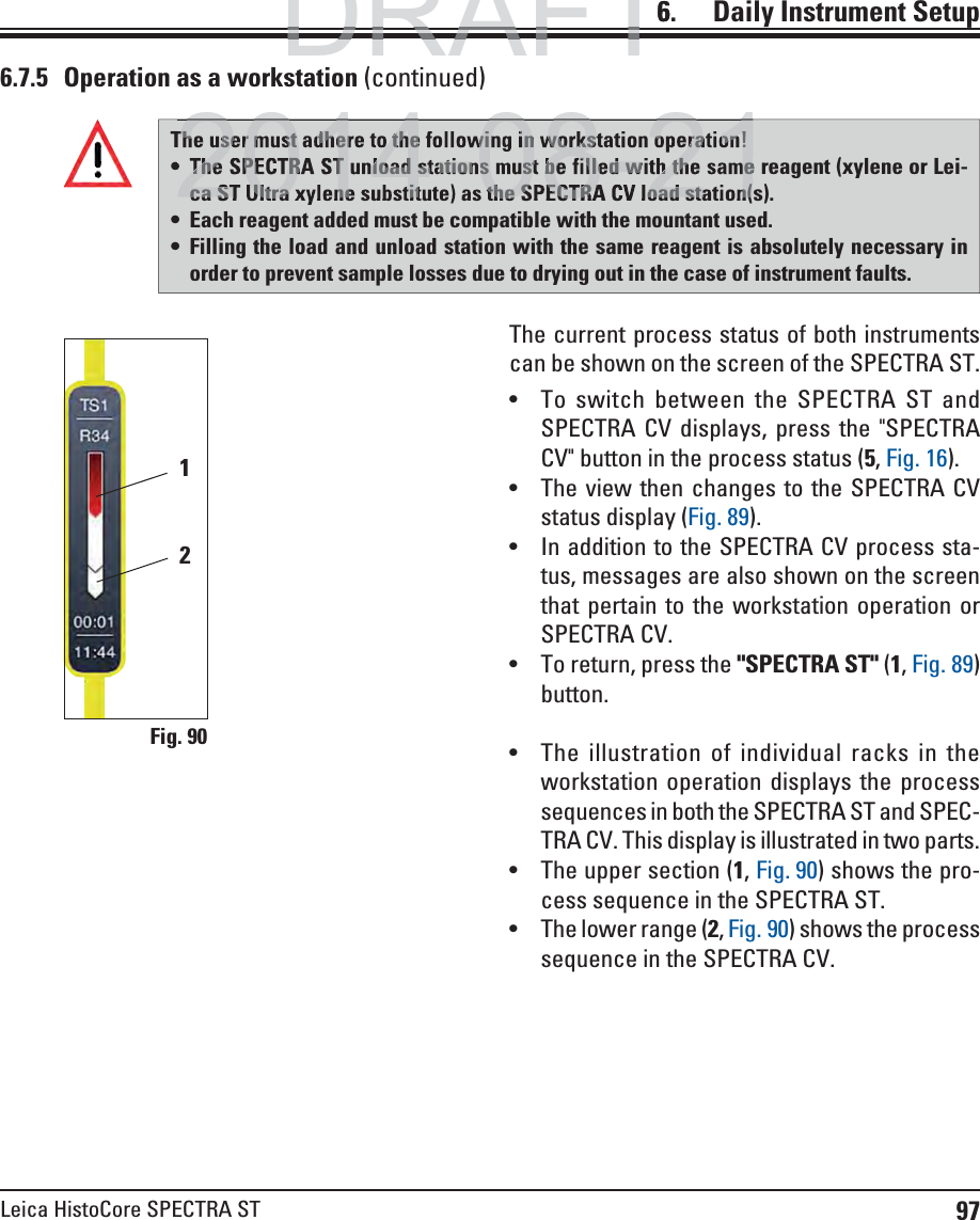 97Leica HistoCore SPECTRA ST6.    Daily  Instrument SetupFig. 9012The current process status of both instruments can be shown on the screen of the SPECTRA ST. To switch between the SPECTRA ST and SPECTRA CV displays, press the &quot;SPECTRA CV&quot; button in the process status (5, Fig. 16). The view then changes to the SPECTRA CV status display (Fig. 89). In addition to the SPECTRA CV process sta-tus, messages are also shown on the screen that pertain to the workstation operation or SPECTRA CV. To return, press the &quot;SPECTRA ST&quot; (1, Fig. 89) button. The illustration of individual racks in the workstation operation displays the process sequences in both the SPECTRA ST and SPEC-TRA CV. This display is illustrated in two parts.  The upper section (1, Fig. 90) shows the pro-cess sequence in the SPECTRA ST. The lower range (2, Fig. 90) shows the process sequence in the SPECTRA CV.6.7.5  Operation as a workstation (continued)The user must adhere to the following in workstation operation! The SPECTRA ST unload stations must be filled with the same reagent (xylene or Lei-ca ST Ultra xylene substitute) as the SPECTRA CV load station(s). Each reagent added must be compatible with the mountant used. Filling the load and unload station with the same reagent is absolutely necessary in order to prevent sample losses due to drying out in the case of instrument faults.DRAFTDRAFTDRAFT6The user must adhere to the following in workstation operation!The SPECTRA ST unload stations must be filled with the sameca ST Ultra xylene substitute) as the SPECTRA CV load station(2014 08 212014 08 21